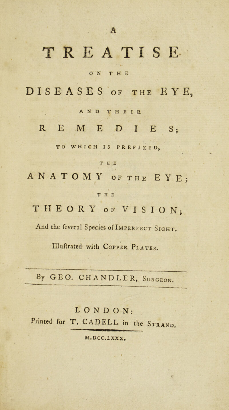 A TREATISE ON THE DISEASES of the EYE, AND T H F. I R REMEDIES; % » ' . - I f ( f. - . TO WHICH IS PREFIXED, THE ANATOMY oft he EYE THE \ THEORY of VISION; And the feveral Species of Imperfect Sight. # ‘ Uluftrated with Copper Plates. By GEO. CHANDLER, Surgeon. LONDON: Printed for T. C A DELL in the Strand, m.dcc.lxxx. N* t