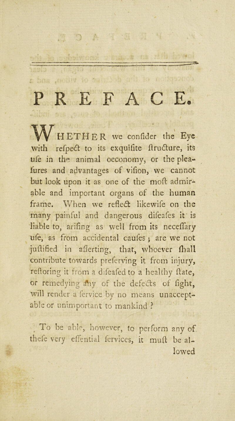 3U PREFACE. / H ETHER we confider the Eye with refpedt to its exquifite ftrudture, its ufe in the animal oeconomy, or the plea- fures and advantages of vifion, we cannot but look upon it as one of the moft admir- able and important organs of the human frame. When we refiedt likewife on the many painful and dangerous difeafes it is liable to, arifing as well from its neceflary ufe, as from accidental caufes $ are we not juftified in averting, that, whoever fliall contribute towards preferving it from injury, reftoring it from a difeafed to a healthy (late, or remedying sfoy of the defects of fight, will render a fervice by no means unaccept- able or unimportant to mankind ? , To be able, however, to perform any of. theie very effential fervices, it muft be al- lowed