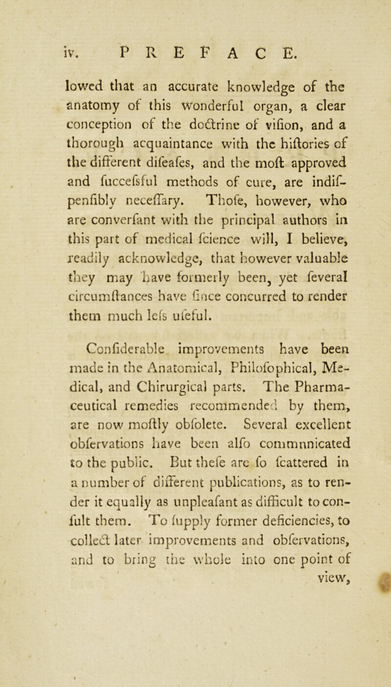 lowed that an accurate knowledge of the anatomy of this Wonderful organ, a clear conception of the dodtrine of vifion, and a thorough acquaintance with the hiftories of the different difeafes, and the moft approved and fuccefsful methods of cure, are indif- penfibly neceffary. Thole, however, who are converfant with the principal authors in this part of medical fcience will, I believe, readily acknowledge, that however valuable they may have formerly been, yet feveral circumftances have fince concurred to render them much lefs ufeful. Confiderable improvements have been made in the Anatomical, Philofophical, Me- dical, and Chirurgical parts. The Pharma- ceutical remedies recommended by them, are now moftly obfolete. Several excellent obfervations have been alfo communicated to the public. But thefe arc fo fcattered in a number of different publications, as to ren- der it equally as unpleafant as difficult tocon- fult them. To fupply former deficiencies, to collect later improvements and obfervations, and to bring the whole into one point of view, I