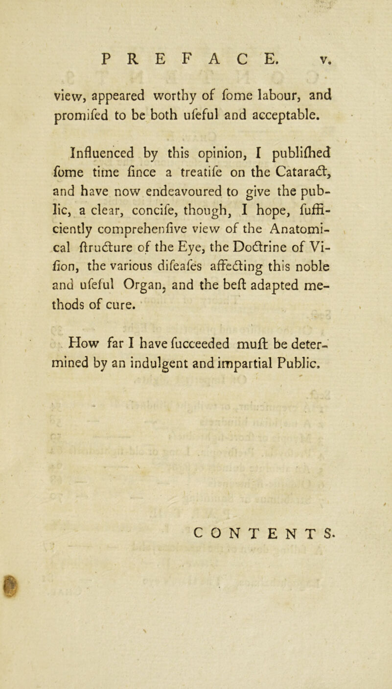 \ PREFACE. v. view, appeared worthy of fome labour, and promifed to be both ufeful and acceptable. Influenced by this opinion, I publifhed fome time fince a treatife on the Cataradf, and have now endeavoured to give the pub- lic, a clear, concife, though, I hope, fuffi- ciently comprehenfive view of the Anatomi- cal ftrudture of the Eye, the Do&rine of Vi- fion, the various difeafes affedting this noble and ufeful Organ, and the beft adapted me- thods of cure. Plow far I have fucceeded muft be deter- mined by an indulgent and impartial Public. CONTENTS.