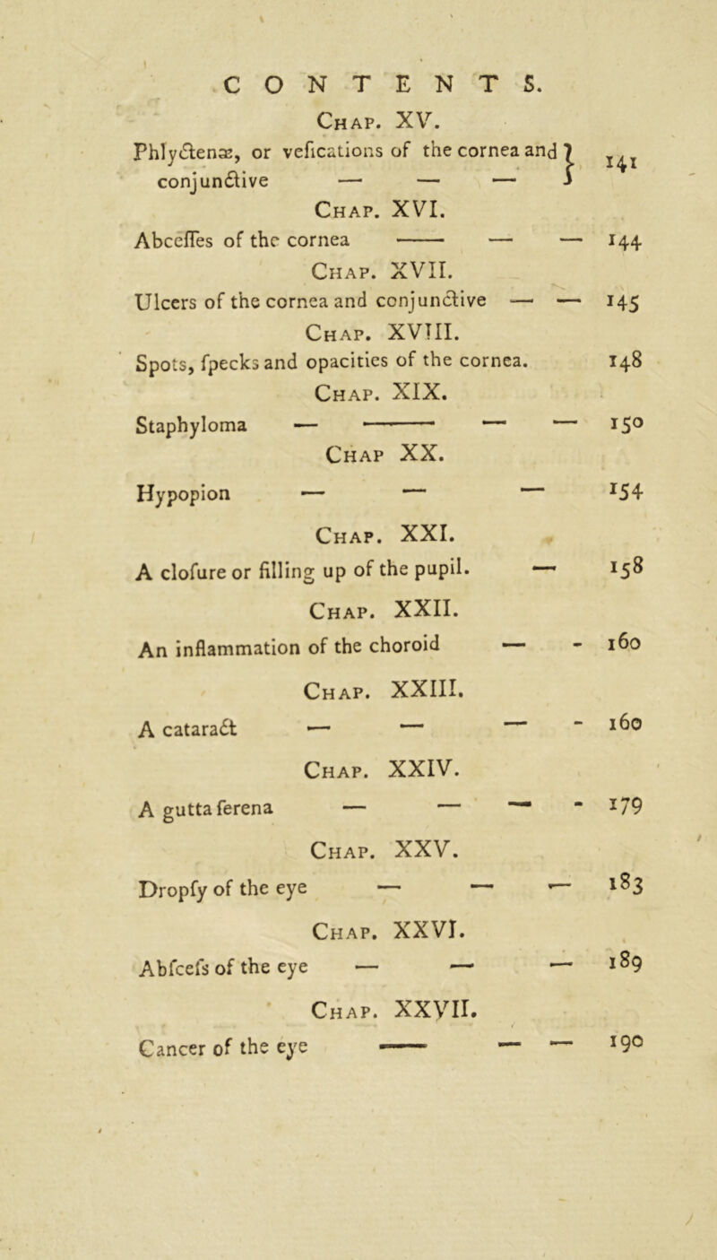 Chap. XV. Phlydenas, or vefications of the cornea and 7 conj undive — — — J Chap. XVI. Abcefles of the cornea — — Chap. XVII. Ulcers of the cornea and conjunctive — — Chap. XVTII. Spots, fpecks and opacities of the cornea. Chap. XIX. Staphyloma — — — — Chap XX. Hypopion ■— — Chap. XXI. A clofure or filling up of the pupil. —~ Chap. XXII. An inflammation of the choroid — 141 144 *45 148 — 150 — 154 158 - 160 Chap. XXIII. A catarad — — Chap. XXIV. A guttaferena — — Chap. XXV. Dropfy of the eye Chap. XXVI. Abfcefs of the eye — — • Chap. xxyn. - 160 *79 183 189 — — 190 Cancer of the eye