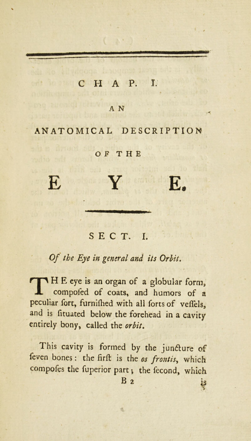 * A N ANATOMICAL DESCRIPTION O F T H E EYE. SECT. I. Of the Eye in general and its Orbit. TH E eye is an organ of a globular form, compofed of coats, and humors of a peculiar fort, furnifhed with all forts of veflels, and is fituated below the forehead in a cavity entirely bony, called the orbit. This cavity is formed by the junfture of feven bones: the firft is the os frontis, which compofes the fuperior part; the fecond, which