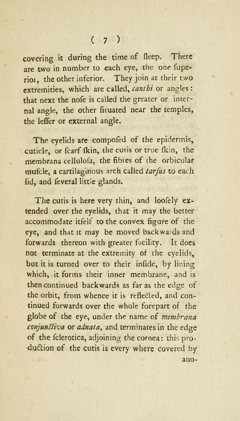 covering it during the time of deep. There are two in number to each eye, the one fupe- rioi, the other inferior. They join at their two extremities, which are called, cant hi or angles: that next the nofe is called the greater or inter- nal angle, the other fuuated near the temples, the leflfer or external angle. The eyelids are compofed of the epidermis, cuticle, or fcarf fkin, the cutis or true fkin, the membrana cellulofa, the fibres of the orbicular mufcle, a cartilaginous arch called tarfus to each lid, and feveral little glands* The cutis is here very thin, and loofely ex- tended over the eyelids, that it may the better accommodate itfelf to the convex figure of the eye, and that it may be moved backwards and forwards thereon with greater facility. It docs not terminate at the extremity of the eyelids, but it is turned over to their infide, by lining which, it forms their inner membrane, and is then continued backwards as far as the edge of the orbit, from whence it is refle&ed, and con- tinued forwards over the whole forepart of the globe of the eye, under the name of membrana conjunctiva or adnata, and terminates in the edge of the fclerotica, adjoining the cornea: this pro- duction of the cutis is every where covered by ano-