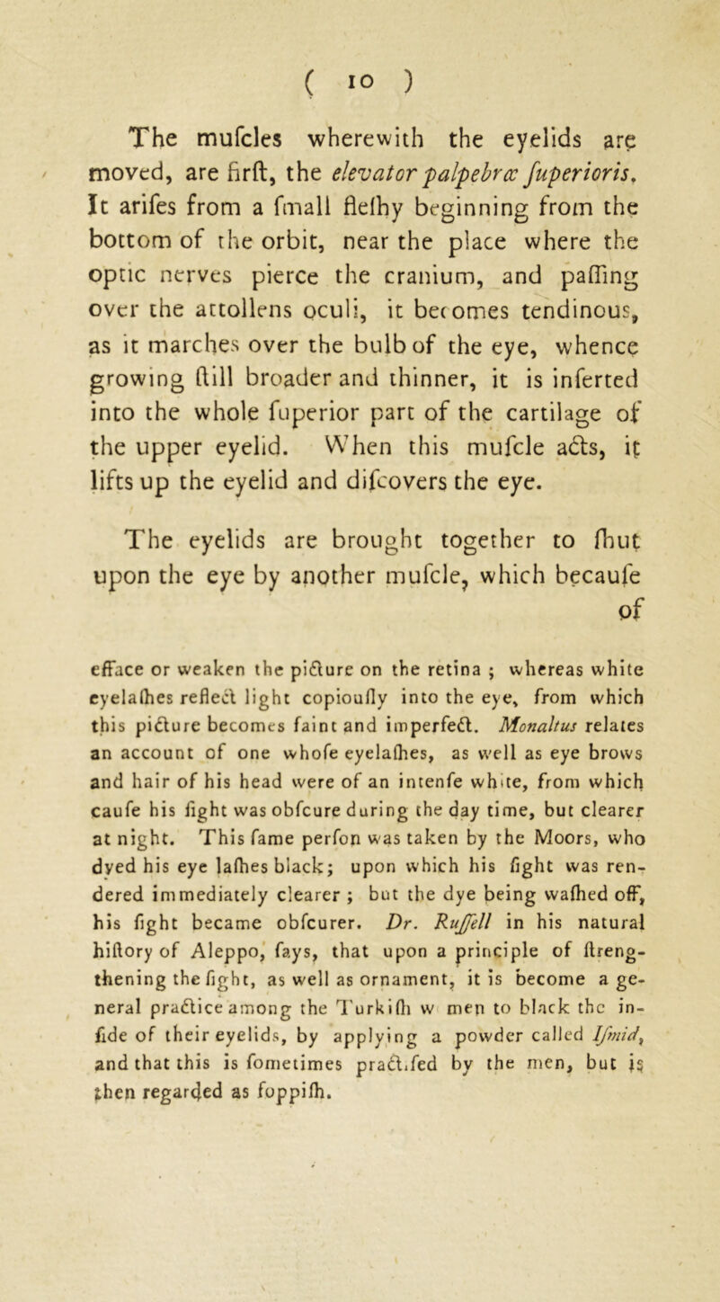 The mufcles wherewith the eyelids are moved, are fir ft, the elevator palpebrcc fuperioris. It arifes from a fmall fldhy beginning from the bottom of the orbit, near the place where the optic nerves pierce the cranium, and pafiing over the attollens oculi, it becomes tendinous, as it marches over the bulb of the eye, whence growing ft ill broader and thinner, it is inferted into the whole fuperior part of the cartilage of the upper eyelid. When this mufcle acls, ij: lifts up the eyelid and difcovers the eye. The eyelids are brought together to fhut upon the eye by another mufcle, which becaule of efface or weaken the pi&urc on the retina ; whereas white eyelalhes reflect light copioufly into the eye* from which this pidure becomes faint and imperfed. Monaltus relates an account of one whofe eyelalhes, as well as eye brows and hair of his head were of an intenfe white, from which caufe his fight was obfeure during the day time, but clearer at night. This fame perfon was taken by the Moors, who dyed his eye lafhes black; upon which his flght was ren- dered immediately clearer ; but the dye being waflied off, his fight became obfeurer. Dr. RuJJell in his natural hiftory of Aleppo, fays, that upon a principle of ftreng- thening the fight, as well as ornament, it is become a ge- neral pradice among the Turkifti w men to black the in- fide of their eyelids, by applying a powder called lfmidx and that this is fometimes pradTed by the men, but ;hen regarded as foppilh. \