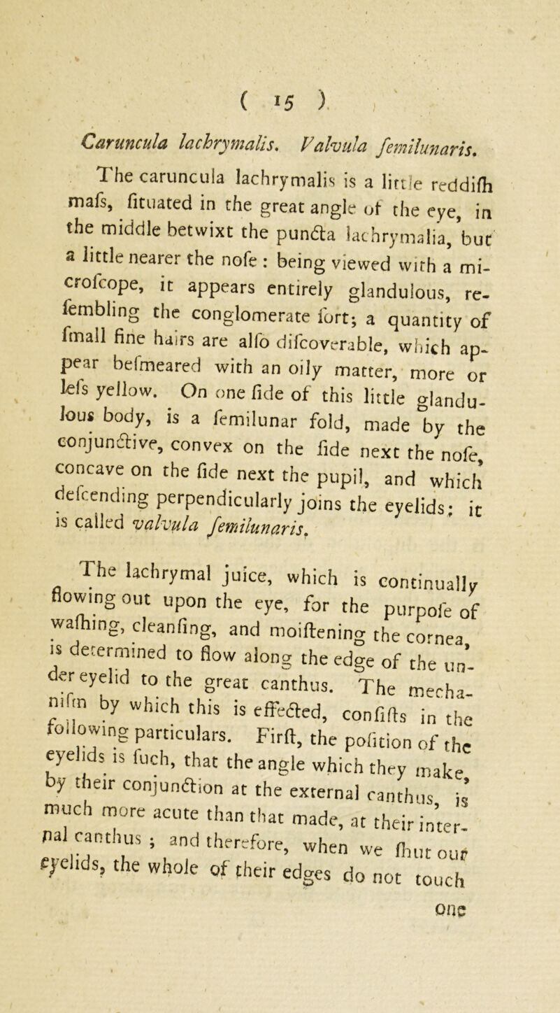 CuyiiHcuItz lachrymalis. V(tl'vulci fetniluH&T'is* The caruncula lachrymalis is a little reddilh mafs, fituated in the great angle of the eye, in the middle betwixt the pundta lachrymalia, but a little nearer the nofe : being viewed with a mi- crofcope, it appears entirely glandulous, re- lembhng the conglomerate fort; a quantity of fmall fine hairs are alfo difcoverable, which ap- pear befmeared with an oily matter, more or Ids yellow. On one fide of this little Handu- Jou* body, is a femilunar fold, made °by the conjundtive, convex on the fide next the'nofe concave on the fide next the pupil, and which defending perpendicularly joins the eyelids; it is called valvulci Jewilunavis. The lachrymal juice, which is continually flowing out upon the eye, for the purpofe of wafhing, cleanfing, and moilfening the cornea is determined to flow along the edge of the un- der eyehd to the great canthus. The mecha- nic by which this is effected, confifts in the fo,towing particulars. Firlt, the polition of the eyelids is fuch, that the angle which they make by their conjunction at the external canthus is much more acute than that made, at their inter- fial canthus ; and therefore, when we Unit our eyelids, the whole of their edges do not touch one