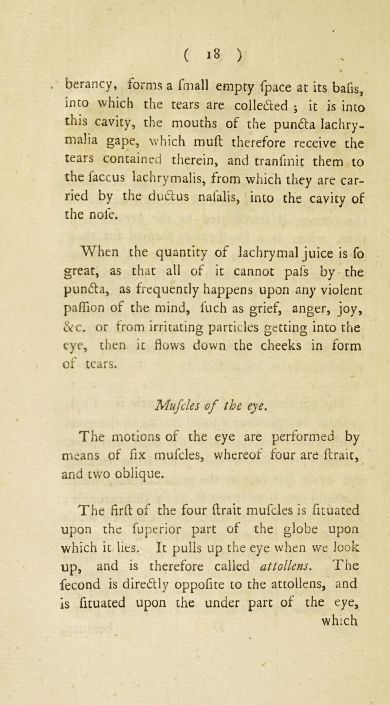 % . berancy, forms a imall empty {pace at its balis2 into which the tears are colleded ; it is into this cavity, the mouths of the punffa lachry- mal ia gape, which muft therefore receive the tears contained therein, and traniinit them to the iaccus lachrymalis, from which they are car- ried by the ductus naialis, into the cavity of the nofe. When the quantity of lachrymal juice is fo great, as that all of it cannot pais by the pundta, as frequently happens upon any violent pafTion of the mind, fuch as grief, anger, joy, &c. or from irritating particles getting into the eye, then it flows down the cheeks in form of tears. Mufcles of the eye. The motions of the eye are performed by means of fix mufcles, whereof four are ftrait, and two oblique. The ftrft of the four ftrait mufcles is fituated upon the fuperior part of the globe upon which it lies. It pulls up the eye when we look up, and is therefore called attollens. The fecond is diredly oppofite to the attollens, and is fituated upon the under part of the eye, which