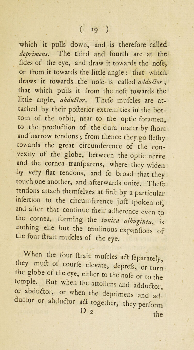 ( *9 ) 'which it pulls down, and is therefore called deprimens. The third and fourth are at the Tides of the eye, and draw it towards the nofe, or from it towards the little angle : that which draws it towards .the nofe is called adduftor; that which pulls it from the nofe towards the little angle, abdublor. Thefe mufcles are at- tached by their pofterior extremities in the bot- tom of the orbit, near to the optic foramen, to the production of the dura mater by fhorc and narrow tendons -, from thence they go fiefhy towards the great circumference of the con- vexity of the globe, between the optic nerve and the cornea tranfparens, where they widen by very flat tendons, and fo broad that they touch one another, and afterwards unite. Thefe tendons attach themfelves at firft by a particular infertion to the circumference juft fpolcen of, and alter that continue their adherence even to the cornea, forming the tunica albuginea, is nothing elie but the tendinous expanfions of the four ftrait mufcles of the eye. When the four ftrait mufcles aft leparately they muft of courfe elevate, deprefs, or turn the globe of the eye, either to the nofe or to the temple. But when the attollens and addudor, or abdudor, or when the deprimens and ad- dudor or abdudor ad together, they perform D 2