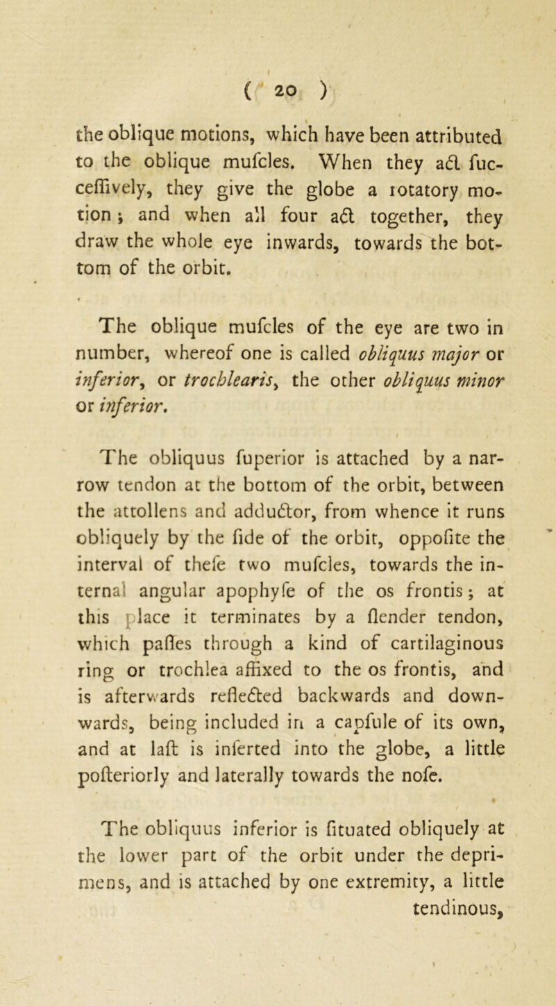 ( ' 20 ) I the oblique motions, which have been attributed to the oblique mufcles. When they a & fuc- ceffively, they give the globe a rotatory mo- tion i and when all four adl together, they draw the whole eye inwards, towards the bot- tom of the orbit. The oblique mufcles of the eye are two in number, whereof one is called obliquus major or inferior, or trochlearis, the other obliquus minor or inferior. i The obliquus fuperior is attached by a nar- row tendon at the bottom of the orbit, between the attollens and addu&or, from whence it runs obliquely by the fide of the orbit, oppofite the interval of thefe two mufcles, towards the in- ternal angular apophyfe of the os fronds; at this place it terminates by a (lender tendon, which pafles through a kind of cartilaginous ring or trochlea affixed to the os fronds, and is afterwards refledtcd backwards and down- wards, being included in a capfule of its own, and at laft is inlerted into the globe, a little pofteriorly and laterally towards the nofe. • / The obliquus inferior is fituated obliquely at the lower part of the orbit under the depri- mens, and is attached by one extremity, a little tendinous,