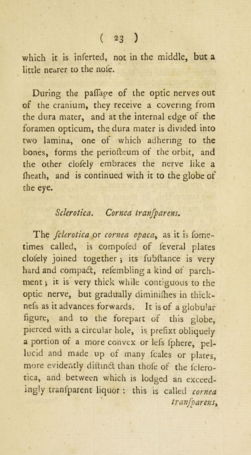 ( 2 3 ) which it is inferred, not in the middle, but a little nearer to the nofe. During the paffage of the optic nerves out of the cranium, they receive a covering from the dura mater, and at the internal edge of the foramen opticum, the dura mater is divided into two lamina, one of which adhering to the bones, forms the periofteum of the orbit, and the other clofely embraces the nerve like a fheath, and is continued with it to the globe of the eye. Sclerotica. Cornea iranfparens. The fclerotica or cornea opaca, as it is fome- times called, is compofed of feveral plates clofely joined together ^ its fubftance is very hard and compact, refemblinga kind of parch- ment ^ it is very thick while contiguous to the optic nerve, but gradually diminilhes in thick- nefs as it advances forwards. It is of a globular figure, and to the forepart of this globe, pierced with a circular hole, is^prehxt obliquely a portion of a more convex or lefs fphere, pel- lucid and made up of many lcales or plates, more evidently diftinct than thole of the fclero- tica, and between which is lodged an exceed- ingly tranfparent liquor : this is called cornea tranf parens,