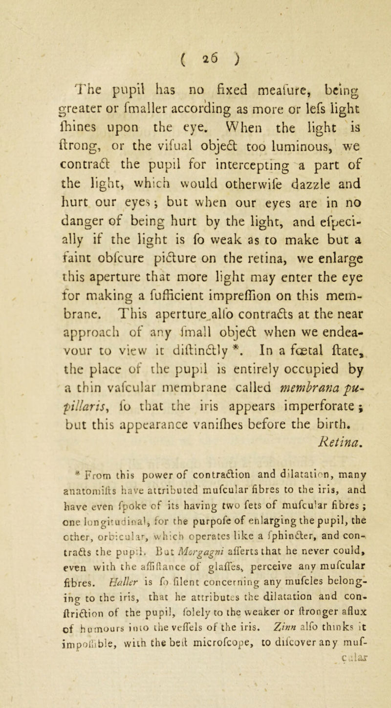 ( ^6 ) The pupil has no fixed meafure, being greater or fmaller according as more or lefs light lVines upon the eye. When the light is flrong, or the vifual objed too luminous, we contrad the pupil for intercepting a part of the light, which would otherwife dazzle and hurt our eyes; but when our eyes are in no danger of being hurt by the light, and efpeci- ally if the light is fo weak as to make but a faint obl'cure picture on the retina, we enlarge this aperture that more light may enter the eye for making a fufficient impreflion on this mem- brane. This aperture alfo contrads at the near approach of any fmall objed when we endea- vour to view it diftindly *. In a foetal date, the place of the pupil is entirely occupied by a thin vafcular membrane called membrana pu- pillaris, fo that the iris appears imperforate ; but this appearance vanishes before the birth. Retina. * From this power of contraction and dilatation, many anatomills have attributed mufcular fibres to the iris, and have even fpoke of its having two fets of mufcular fibres; one longitudinal, for the purpofe of enlarging the pupil, the ether, orbicular, which operates like a fphinCter, and con- tracts the pupil. But Morgagni afierts that he never could, even with the afiiftance of glafles, perceive any mufcular fibres. Haller is fo filent concerning any mufcles belong- ing to the iris, that he attributes the dilatation and con- ftriCtion of the pupil, folely to the weaker or (tronger aflux of humours into the vefiels of the iris. Tiinn alfo thinks it impollible, with the bed microfcope, to diicover an y muf- c,dar