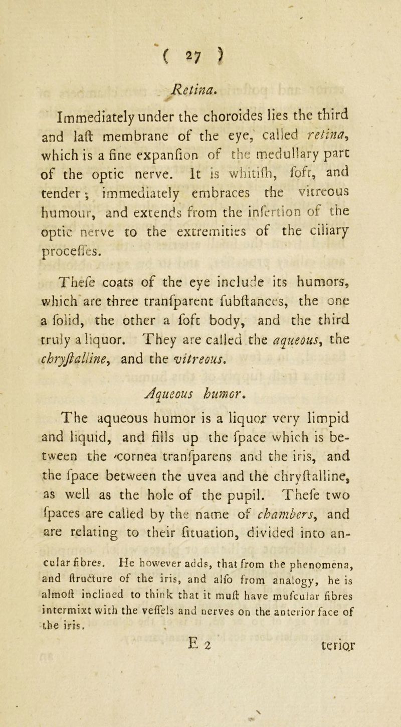 Retina. Immediately under the choroides lies the third and lad membrane of the eye, called retina, which is a fine expanfion of the medullary part of the optic nerve. It is whitifh, fofr, and tender; immediately embraces the vitreous humour, and extends from the infertion of the optic nerve to the extremities of the ciliary procefTes. Thele coats of the eye include its humors, which are three tranfparent fubftances, the one a folid, the other a foft body, and the third truly a liquor. They are called the aqueous, the chryjlalline, and the vitreous. Aqueous humor. The aqueous humor is a liquor very limpid and liquid, and fills up the fpace which is be- tween the ^cornea tranfparens and the iris, and the ipace between the uvea and the chryfialline, as well as the hole of the pupil. Thefe two fpaces are called by the name of chambers, and are relating to their fituation, divided into an- gular fibres. He however adds, that from the phenomena, and ftrudture of the iris, and alfo from analogy, he is almoft inclined to think that it mull have mufeuiar fibres intermixt with the vefieis and nerves on the anterior face of the iris. E 2 V V* tenor