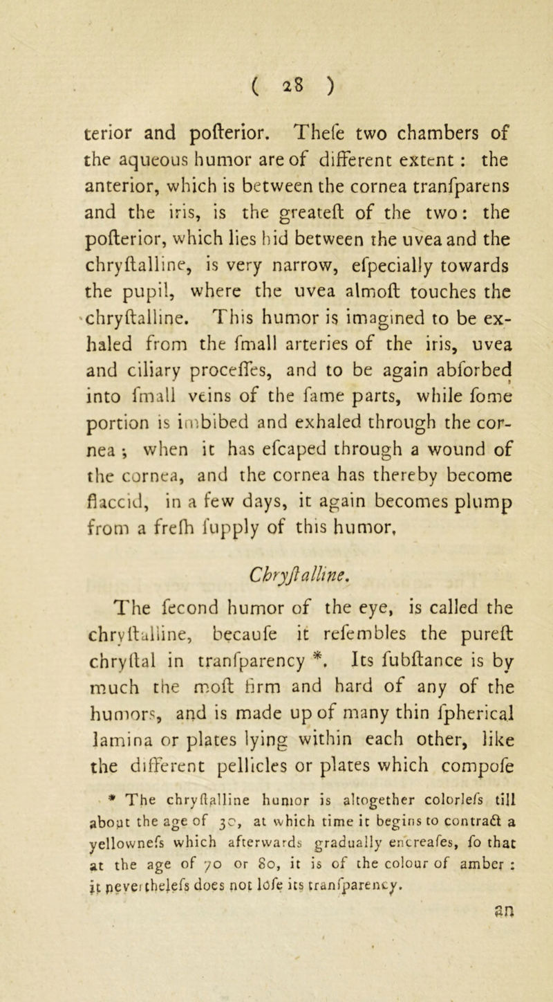 terior and pofterior. Thefe two chambers of the aqueous humor are of different extent: the anterior, which is between the cornea tranfparcns and the iris, is the greateft of the two: the pofterior, which lies hid between the uvea and the chryftalline, is very narrow, efpecially towards the pupil, where the uvea almoft touches the chryftalline. This humor is imagined to be ex- haled from the fniall arteries of the iris, uvea and ciliary proceffes, and to be again abforbed into fmall veins of the fame parts, while fome portion is imbibed and exhaled through the cor- nea •, when it has efcaped through a wound of the cornea, and the cornea has thereby become flaccid, in a few days, it again becomes plump from a frefh fupply of this humor. Chryftalline. The fecond humor of the eye, is called the chrvftulline, becaufe it refembles the pureft c.hryftal in tranfparency *, Its fubftance is by much the moft firm and hard of any of the humors, and is made up of many thin fpherical lamina or plates lying within each other, like the different pellicles or plates which compofe * The chryftalline humor is altogether colorlefs till abopt the age of 3c, at which time it begins to contract a yellownefs which afterwards gradually encreafes, fo that at the age of yo or 80, it is of the colour of amber : it pevei chejefs does not lofe its tranfparency. an