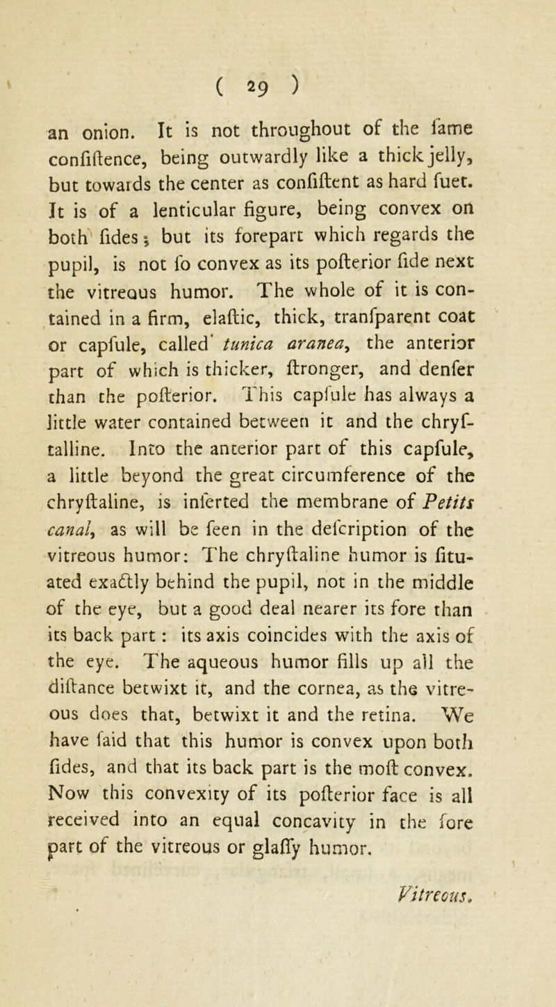 an onion. It is not throughout of the lame confidence, being outwardly like a thick jelly, but towaids the center as confiftent as hard fuet. It is of a lenticular figure, being convex on both fides * but its forepart which regards the pupil, is not lo convex as its pofterior fide next the vitreous humor. The whole of it is con- tained in a firm, elaftic, thick, tranfparent coat or capfule, called tunica aranea, the anterior part of which is thicker, ftronger, and denfer than the pofterior. This capfule has always a little water contained between it and the chryf- talline. Into the anterior part of this capfule, a little beyond the great circumference of the chryftaline, is inferred the membrane of Petits canal, as will be feen in the delcription of the vitreous humor: The chryftaline humor is fitu- ated exactly behind the pupil, not in the middle of the eye, but a good deal nearer its fore than its back part: its axis coincides with the axis of the eye. The aqueous humor fills up all the diltance betwixt it, and the cornea, as the vitre- ous does that, betwixt it and the retina. We have faid that this humor is convex upon both fides, and that its back part is the molt convex. Now this convexity of its pofterior face is all received into an equal concavity in the fore part of the vitreous or glafly humor. Vitreous,