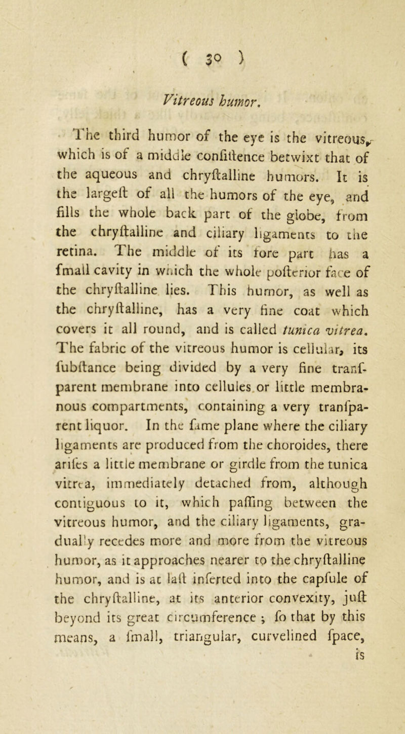 Vitreous humor. The third humor of the eye is the vitreous^ which is of a middle confidence betwixt that of the aqueous and chryftalline humors. It is the largeit of all the humors of the eye, and fills the whole back part of the globe, from the chryftalline and ciliary ligaments to the retina. 1 he middle of its fore part has a fmall cavity in wnich the whole poftcrior face of the chryftalline lies. This humor, as well as the chryftalline, has a very fine coat which covers it all round, and is called tunica vitrea. The fabric of the vitreous humor is cellular, its fubftance being divided by a very fine tranf- parent membrane into cellules or little membra- nous compartments, containing a very tranfpa- rent liquor. In the fame plane where the ciliary ligaments are produced from the choroides, there aril'es a little membrane or girdle from the tunica vitrea, immediately detached from, although contiguous to it, which palling between the vitreous humor, and the ciliary ligaments, gra- duafy recedes more and more from the vitreous humor, as it approaches nearer to the chryftalline humor, and is at laft inferted into the capfule of the chryftalline, at its anterior convexity, juft: beyond its great circumference *, fo that by this means, a fmall, triangular, curvelined fpace, is