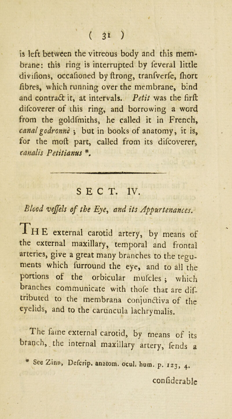 is left between the vitreous body and this mem- brane: this ring is interrupted by ieveral little divifions, occafioned by ftrong, tranfverfe, fliort fibres, which running over the membrane, bind and contract it, at intervals. Petit was the firffc difcoverer of this ring, and borrowing a word from the goldfmiths, he called it in French, canal godronne •, but in books of anatomy, it is, for the moft part, called from its difcoverer, canalis Petitianus *. SECT. IV. Blood veffels of the Eye, and its Appurtenances. 1 H E external carotid artery, by means of the external maxillary, temporal and frontal arteries, give a great many branches to the tegu- ments which furround the eye, and to all the portions of the orbicular mufcles ; which branches communicate with thofe that are dif- tributcd to the membrana conjunctiva of the eyelids, and to the caruncula lachrymalis. The fame external carotid, by means of its branch,, the internal maxillary artery, fends a * See Zinn, Defcrip. anatom, ocul. hu m. p. 123, 4. confiderable