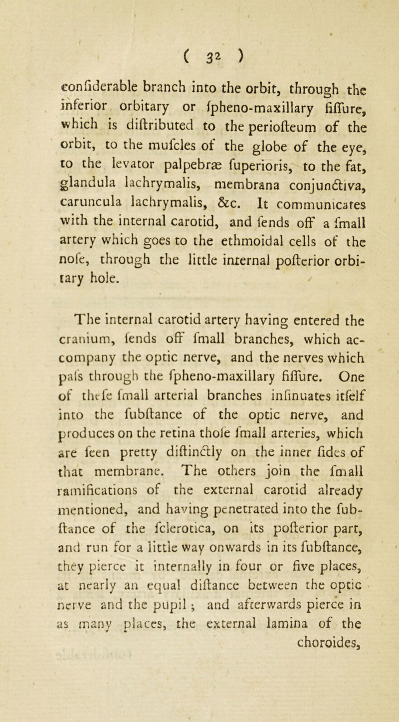 confiderable branch into the orbit, through the inferior orbitary or fpheno-maxillary fiffure, which is diftributed to the periofteum of the orbit, to the mufcles of the globe of the eye, to the levator palpebras fuperioris, to the fat, glandula lachrymalis, membrana conjundtiva, caruncula lachrymalis, &c. It communicates with the internal carotid, and fends off a fmall artery which goes to the ethmoidal cells of the note, through the little internal pofterior orbi- tary hole. The internal carotid artery having entered the cranium, lends off fmall branches, which ac- company the optic nerve, and the nerves which pals through the fpheno-maxillary fiffure. One of thefe fmall arterial branches infinuates itfelf into the fubftance of the optic nerve, and produces on the retina thole fmall arteries, which are leen pretty diftindtly on the inner Tides of that membrane. The others join the fmall ramifications of the external carotid already mentioned, and having penetrated into the fub- ftance of the fclerotica, on its pofterior part, and run for a little way onwards in its fubftance, they pierce it internally in four or five places, at nearly an equal diftance between the optic nerve and the pupil ; and afterwards pierce in as many places, the external lamina of the choroides,