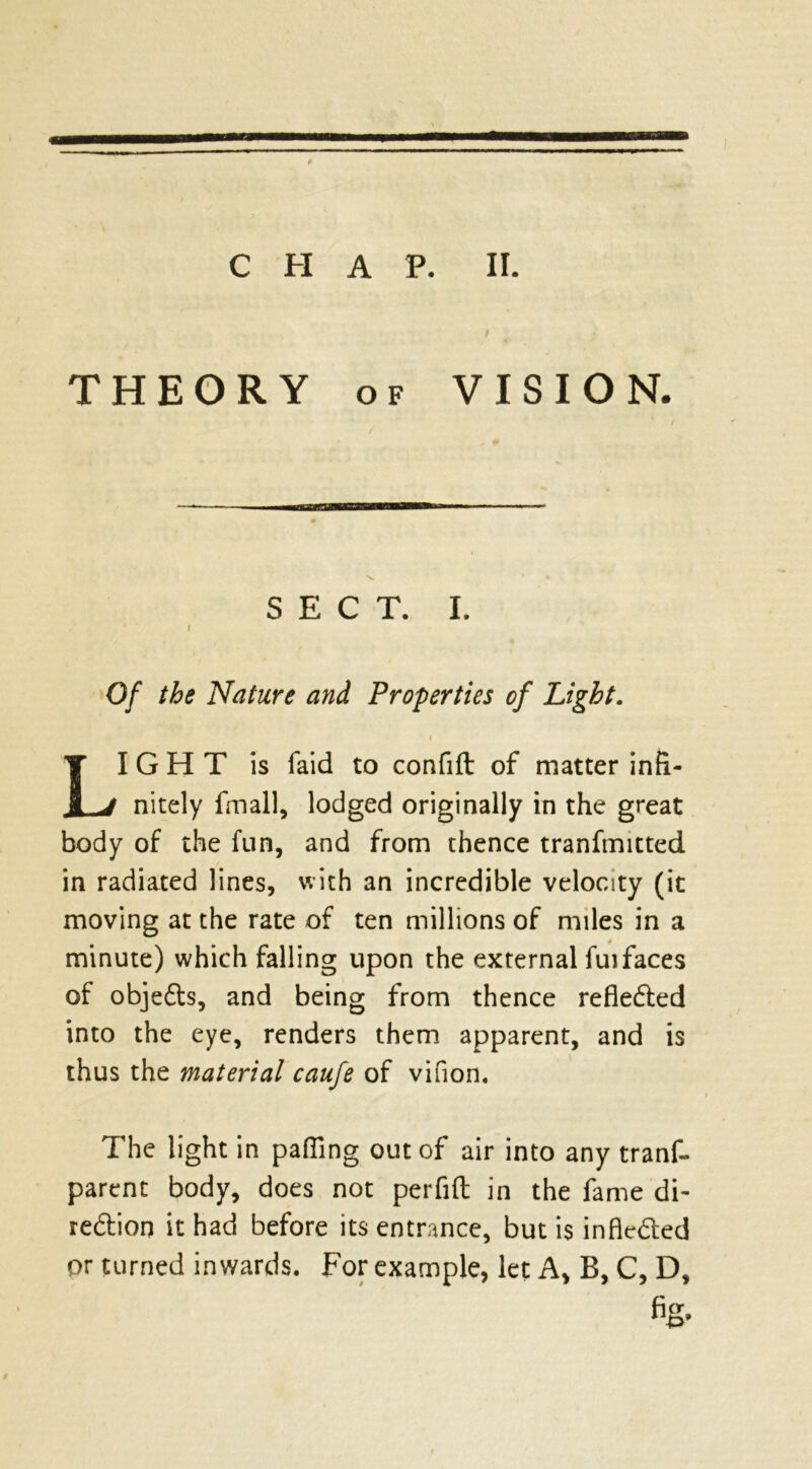 THEORY of VISION. SECT. I. r Of the Nature and Properties of Light. LIGHT is raid to confift of matter infi- nitely fmall, lodged originally in the great body of the fun, and from thence tranfmitted in radiated lines, with an incredible velocity (it moving at the rate of ten millions of miles in a minute) which falling upon the external fuifaces of objedts, and being from thence refledted into the eye, renders them apparent, and is thus the material caufe of vifion. The light in palling out of air into any trans- parent body, does not perfift in the fame di- rection it had before its entrance, but is infiedted or turned inwards. For example, let A, B, C, D,