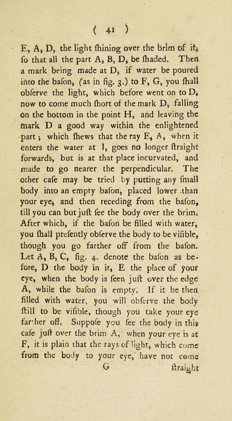 E, A, D, the light fhining over the brim of if* fo that all the part A* B, D* be (haded. Then a mark being made at D* if water be poured into the bafon, fas in fig. 3.) to F, G, you (hall obferve the light, which before went on to D, now to come much fhort of the mark D, falling on the bottom in the point H, and leaving the mark D a good way within the enlightened part; which (hews that the ray E* A, when it enters the water at I* goes no longer ftraight forwards, but is at that place incurvated, and made to go nearer the perpendicular. The other cafe may be tried by putting any fmall body into an empty bafon* placed lower .than your eye* and then receding from the bafon* till you can but juft fee the body over the brim. After which, if the bafori be filled with water, you (hall prefently obferve the body to be vifible* though you go farther off from the balon. Let A* B, C* fig. 4. denote the bafon as be- fore, D the body in it* E the place of your eye, when the body is feen juft over the edge A, while the bafon is empty. If it be then filled with water, you will obferve the body dill to be vifible, though you take your eye far her off. Suppofe you fee the body in this cafe juft over the brim A, when your eye is at F, it is plain that the rays of light, which come from the body to your eye, have not come G ftraight