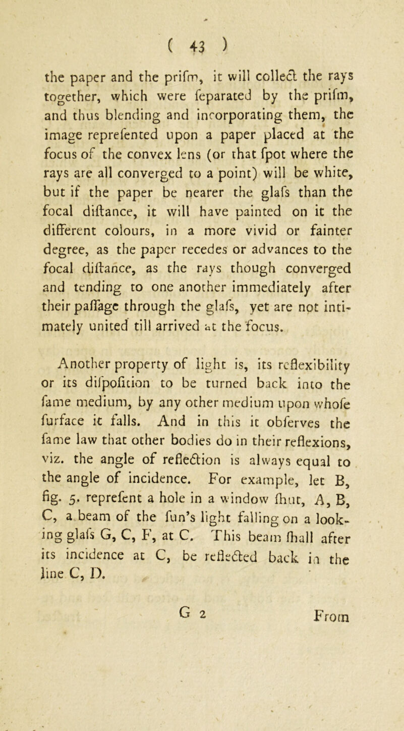 the paper and the prifm, it will collect the rays together, which were feparated by the prifm, and thus blending and incorporating them, the image reprefented upon a paper placed at the focus of the convex lens (or that fpot where the rays are all converged to a point) will be white, but if the paper be nearer the glafs than the focal diftance, it will have painted on it the different colours, in a more vivid or fainter degree, as the paper recedes or advances to the focal diftance, as the rays though converged and tending to one another immediately after their pafiage through the glafs, yet are not inti- mately united till arrived at the focus. Another property of light is, its reflexibility or its difpofuion to be turned back into the fame medium, by any other medium upon whofe furface it falls. And in this it obferves the fame law that other bodies do in their reflexions, viz. the angle of reflection is always equal to the angle of incidence. For example, let B, fig. 5. reprefcnt a hole in a window (hut. A, B, C, a beam of the fun’s light falling on a look- ing glafs G, C, F, at C. This beam fhall after its incidence at C, be reflected back in the line C, D. G 2 From