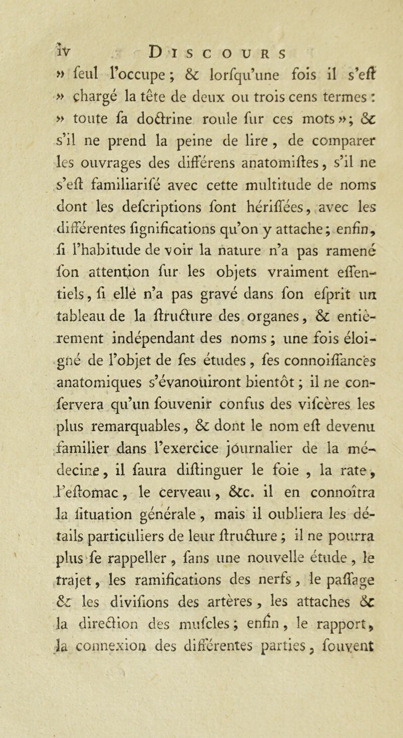 » feul l’occupe ; 6c lorfqu’une fois il s’efl » chargé la tête de deux ou trois cens termes : » toute fa do&rine roule fur ces mots»; 6c s’il ne prend la peine de lire , de comparer les ouvrages des difFérens anatomifïes, s’il ne s’efl familiarifé avec cette multitude de noms dont les defcriptions font hériflees, avec les différentes fignifications qu’on y attache; enfin, fi l’habitude de voir la nature n’a pas ramené fon attention fur les objets vraiment effen- tiels, fi ellé n’a pas gravé dans fon efprit un tableau de la ftruéhire des organes, 6c entiè- rement indépendant des noms ; une fois éloi- gné de l’objet de fes études , fes connoiffanc'es anatomiques s’évanouiront bientôt ; il ne con- fervera qu’un fouvenir confus des vifcères les plus remarquables, 6c dont le nom eft devenu familier dans l’exercice journalier de la mé- decine , il faura difünguer le foie , la rate, Tefiomac, le cerveau, 6cc. il en connoîtra la lituation générale , mais il oubliera les dé- tails particuliers de leur flru&ure ; il ne pourra plus fe rappeller , fans une nouvelle étude , le trajet, les ramifications des nerfs, le paffage 6c les divifions des artères , les attaches 6c la direélion des mufcles ; enfin, le rapport, la connexion des différentes parties ? fouyent