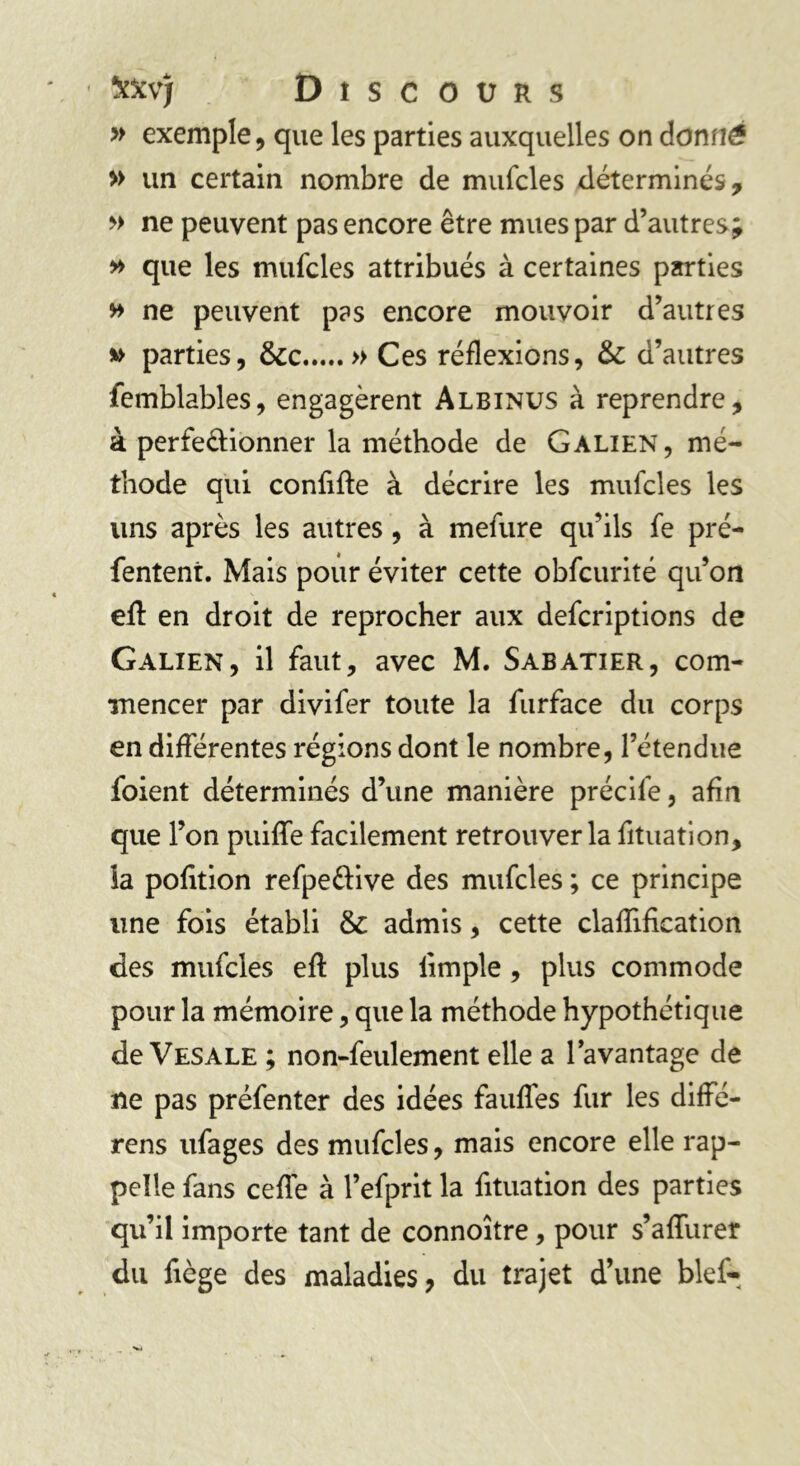 îm*j D î s c o ü r s » exemple, que les parties auxquelles on donné » un certain nombre de mufcles déterminés, » ne peuvent pas encore être mues par d’autres; » que les mufcles attribués à certaines parties » ne peuvent pas encore mouvoir d’autres » parties, &c » Ces réflexions, & d’autres îemblables, engagèrent Albinus à reprendre, à perfectionner la méthode de Galien, mé- thode qui confifte à décrire les mufcles les lins après les autres, à mefure qu’ils fe pré- fentent. Mais pour éviter cette obfcurité qu’on efl: en droit de reprocher aux defcriptions de Galien, il faut, avec M. Sabatier, com- mencer par divifer toute la furface du corps en différentes régions dont le nombre, l’étendue foient déterminés d’une manière précife, afin que l’on puiffe facilement retrouver la fltuation, la pofition refpe&ive des mufcles ; ce principe une fois établi & admis, cette claiïification des mufcles efl: plus iimple , plus commode pour la mémoire, que la méthode hypothétique de Vesale ; non-feulement elle a l’avantage de ne pas préfenter des idées fauffes fur les diffé- rens ufages des mufcles, mais encore elle rap- pelle fans ceflé à l’efprit la fltuation des parties qu’il importe tant de connoître, pour s’aiïiirer du flège des maladies, du trajet d’une bief-