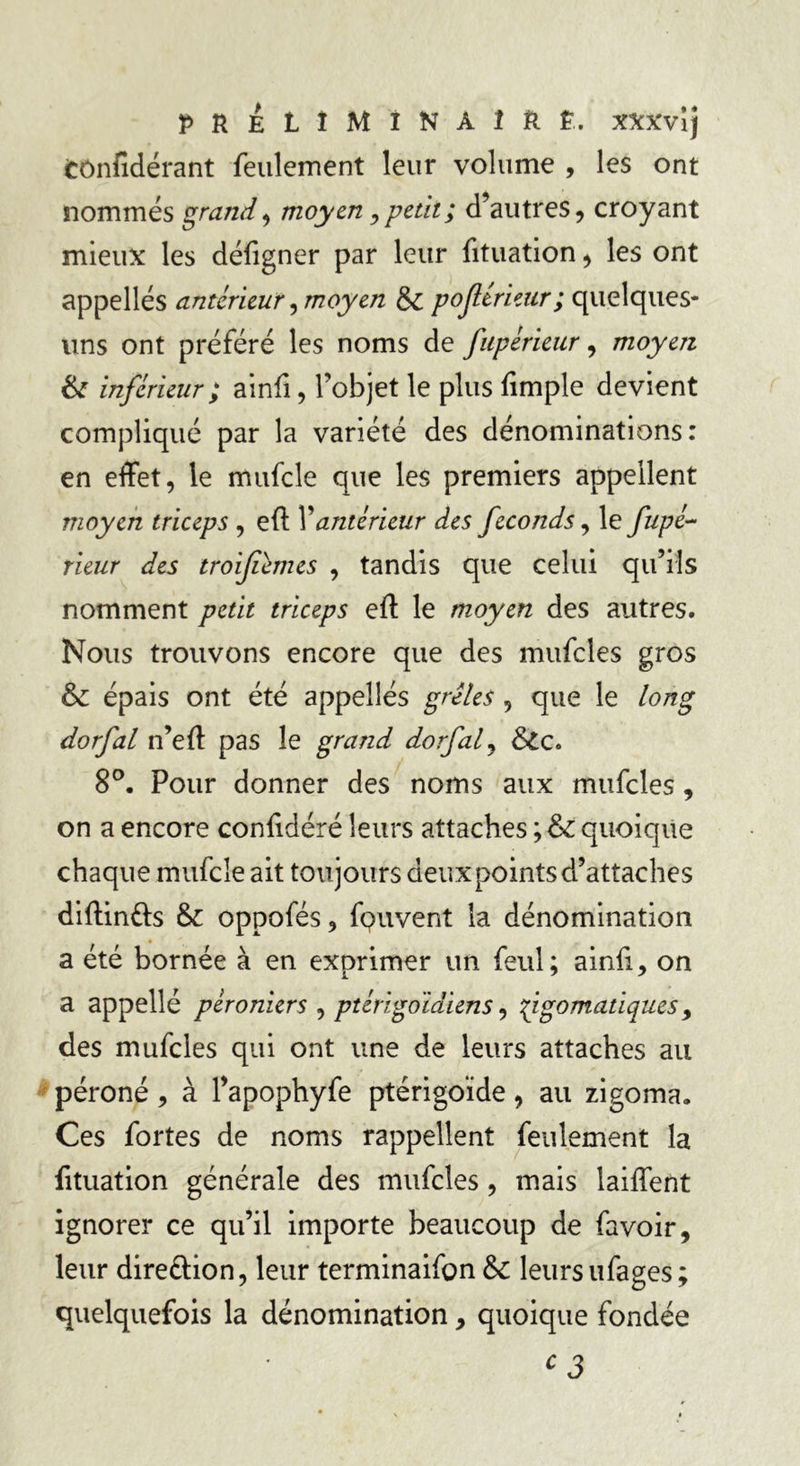 PRELÎMïNàÎRÊ. XXXvij Cônfidérant feulement leur volume , les ont nommés grande moyen, petit ; d’autres, croyant mieux les défigner par leur fituation, les ont appelles antérieur, moyen &; pojl trieur ; quelques- uns ont préféré les noms de fupérieur, moyen & inférieur ; ainfi, l’objet le plus fimple devient compliqué par la variété des dénominations: en effet, le mufcle que les premiers appellent moyen triceps , efi: Y antérieur des féconds, le fupé~ rieur des troifùmes , tandis que celui qu’ils nomment petit triceps eft le moyen des autres. Nous trouvons encore que des mufcles gros & épais ont été appellés grêles , que le long dorfal n’eft pas le grand dorfaf &c. 8°. Pour donner des noms aux mufcles, on a encore confidéré leurs attaches ; & quoique chaque mufcle ait toujours deux points d’attaches diftin&s &: oppofés, fpuvent la dénomination a été bornée à en exprimer un feul; ainfi, on a appellé péroniers , ptérigoidiens, fgomatiques> des mufcles qui ont une de leurs attaches au péroné, à l’apophyfe ptérigoïde, au zigoma. Ces fortes de noms rappellent feulement la fituation générale des mufcles, mais laiffent ignorer ce qu’il importe beaucoup de favoir, leur dire&ion, leur terminaifon Sc leurs ufages; quelquefois la dénomination, quoique fondée c3