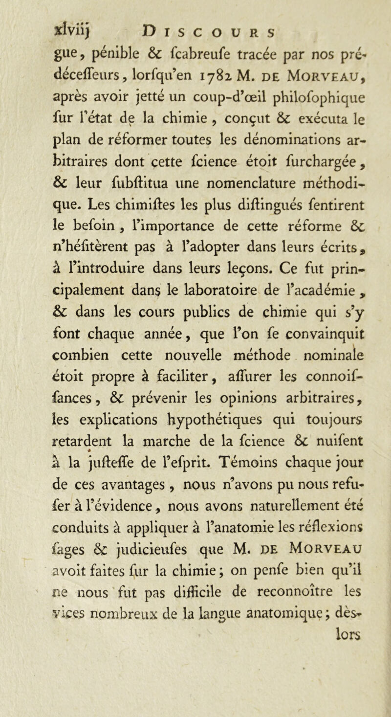 gue, pénible & fcabreufe tracée par nos pré- déceflfeurs, lorfqu’en 1782. M. DE Morveau, après avoir jetté un coup-d’œil philofophique fur Tétât de la chimie , conçut & exécuta le plan de réformer toutes les dénominations ar- bitraires dont cette fcience étoit furchargée , & leur fubftitua une nomenclature méthodi- que. Les chimiftes les plus diflingués fentirent le befoin , l’importance de cette réforme ÔC n’héfitèrent pas à l’adopter dans leurs écrits, à l’introduire dans leurs leçons. Ce fut prin- cipalement dans le laboratoire de l’académie , & dans les cours publics de chimie qui s’y font chaque année, que l’on fe convainquit combien cette nouvelle méthode nominale étoit propre à faciliter, afliirer les connoif- fances, & prévenir les opinions arbitraires, les explications hypothétiques qui toujours retardent la marche de la fcience & nuifent * à la jufleffe de l’efprit. Témoins chaque jour de ces avantages , nous n’avons pu nous refu- fer à l’évidence, nous avons naturellement été conduits à appliquer à l’anatomie les réflexions fages & judicieufes que M. de Morveau avoit faites fur la chimie ; on penfe bien qu’il ne nous fut pas difficile de reconnoître les vices nombreux de la langue anatomique ; dès- lors