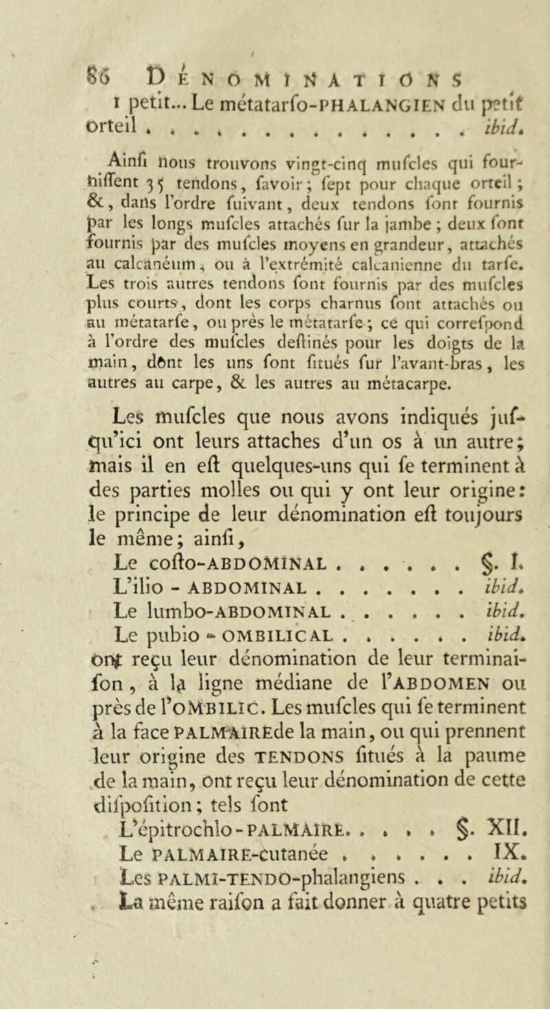 I 86 Dénominations i petit... Le métatarfo-PHALANGiEN du petit Orteil » è . 4 . . . 4 , é . . . . ibid. Ainfi nous trouvons vingt-cinq mufcles qui four- toiffent 3 tendons, favoir ; fept pour chaque orteil ; &, dails l’ordre fuivant, deux tendons font fournis par les longs mufcles attachés fur la jambe ; deux font fournis par des mufcles moyens en grandeur, attachés au calcanéum, ou à l’extrémité calcanienne du tarfe. Les trois autres tendons font fournis par des mufcles plus courts-, dont les corps charnus font attachés ou au métatarfe, ou prés le métatarfe ; ce qui correfpond à l’ordre des mufcles deftinés pour les doigts de la main, dônt les uns font fitués fur l’avant-bras, les autres au carpe, & les autres au métacarpe. Les mufcles que nous avons indiqués juf* qu’ici ont leurs attaches d’un os à un autre; mais il en eft quelques-uns qui fe terminent à des parties molles ou qui y ont leur origine : le principe de leur dénomination eft toujours le même; ainfi. Le cofto-ABDOMINAL ...... §. L L’ilio - ABDOMINAL ibid. Le lumbo-ABDOMINAL ibid. Le pubio *» ombilical ibid. ôr# reçu leur dénomination de leur terminai- fon , à Î£ ligne médiane de I’abdomen ou près de I’oMbilic. Les mufcles qui fe terminent à la face PALMAiRÈde la main, ou qui prennent leur origine des tendons fitués à la paume de la main, ont reçu leur dénomination de cette difpofition; tels font L’épitrocnlo-PALM AIRE §. XII. Le PALMAIRE-Cutanée IX* Les PALMI-TENDO-phalangiens . . . ibid. , La même raifon a fait donner à quatre petits