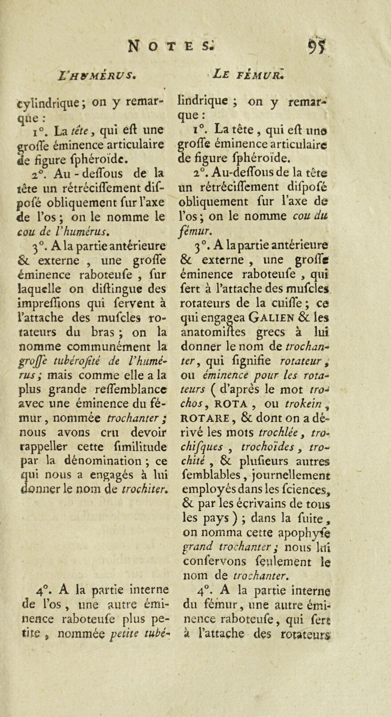 Lfhumérus* cylindrique ; on y remar- que : i°. La tête, qui eft une groffe éminence articulaire de figure fphéroïdc. 20. Au - deffous de la tête un rétrécifTement dif- pofé obliquement fur l’axe de l’os ; on le nomme le cou de Vhumérus. 3°. A la partie antérieure & externe , une groffe éminence raboteufe , fur laquelle on diftingue des imprefftons qui fervent à l’attache des mufcles ro- tateurs du bras ; on la nomme communément la groffe tuhérofité de Vhumé- rus ; mais comme elle a la plus grande reffemblance avec une éminence du fé- mur , nommée trochanter ; nous avons cru devoir rappeller cette fimilitude par la dénomination ; ce qui nous a engagés à lui donner le nom de trochiter. 4°. A la partie interne de l’os , une autre émi- nence raboteufe plus pe- tite , nommée petite tube- Le FEMUR* lindrique ; on y remar- que : i°. La tête , qui efl: uno groffe éminence articulaire de figure fphéroïde. 2°. Au-deffous de la tête un rétrécifTement difpofé obliquement fur Taxe de l’os ; on le nomme cou dit fémur. 3 °. A la partie antérieure St externe , une groffe éminence raboteufe , qui fert à l’attache des mufcles rotateurs de la cuiffe ; ce qui engagea Galien & les anatomiftes grecs à lui donner le nom de trochan- ter , qui fignifie rotateur 9 ou éminence pour les rota- teurs ( d’après le mot tro- chos, ROTA , ou trokein * ROTARE, & dont on a dé- rivé les mots trochlée s tro- chifques , trochoides, tro- chité , St plufieurs autres femblables, journellement employés dans les fciences, & par les écrivains de tous les pays ) ; dans la fuite, on nomma cette apophyfe grand trochanter ; nous lui confervons feulement le nom de trochanter. 4°. A la partie interne du fémur, une autre émi- nence raboteufe, qui fert à l’attache des rotateurs