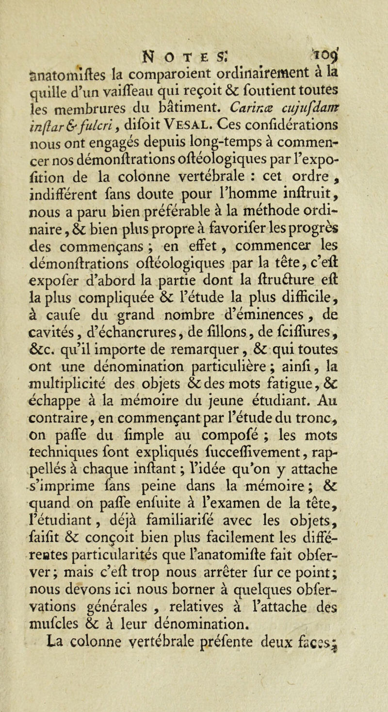 Notes: *09’ ânatomîftes la comparoient ordinairement à la quille d’un vaiffeau qui reçoit & foutient toutes les membrures du bâtiment. Carinæ cujufdant inftar&fulcrl , difoit Vesal. Ces confidérations nous ont engagés depuis long-temps à commen- cer nos démonftrations oftéologiques par l’expo- fttion de la colonne vertébrale : cet ordre , indifférent fans doute pour l’homme inftruit, nous a paru bien préférable à la méthode ordi- naire , & bien plus propre à favorifer les progrès des commençans ; en effet, commencer les démonftrations oftéologiques par la tête, c’eft expofer d’abord la partie dont la ftrufture eft la plus compliquée l’étude la plus difficile, à caufe du grand nombre d’éminences, de cavités , d’échancrures, de filions, de fciffures, &c. qu’il importe de remarquer, & qui toutes ont une dénomination particulière ; ainfi, la multiplicité des objets & des mots fatigue, & échappe à la mémoire du jeune étudiant. Au contraire, en commençant par l’étude du tronc, on paffe du fimple au compofé ; les mots techniques font expliqués fucceffivement, rap- pellés à chaque inftant ; l’idée qu’on y attache s’imprime fans peine dans la mémoire ; & quand on paffe enfuite à l’examen de la tête, l’étudiant, déjà familiarifé avec les objets, failit & conçoit bien plus facilement les diffé- rentes particularités que l’anatomifte fait obfer- ver ; mais c’eft trop nous arrêter fur ce point ; nous devons ici nous borner à quelques obfer- vations générales , relatives à l’attache des mufcles & à leur dénomination. La colonne vertébrale préfente deux ftcwS^