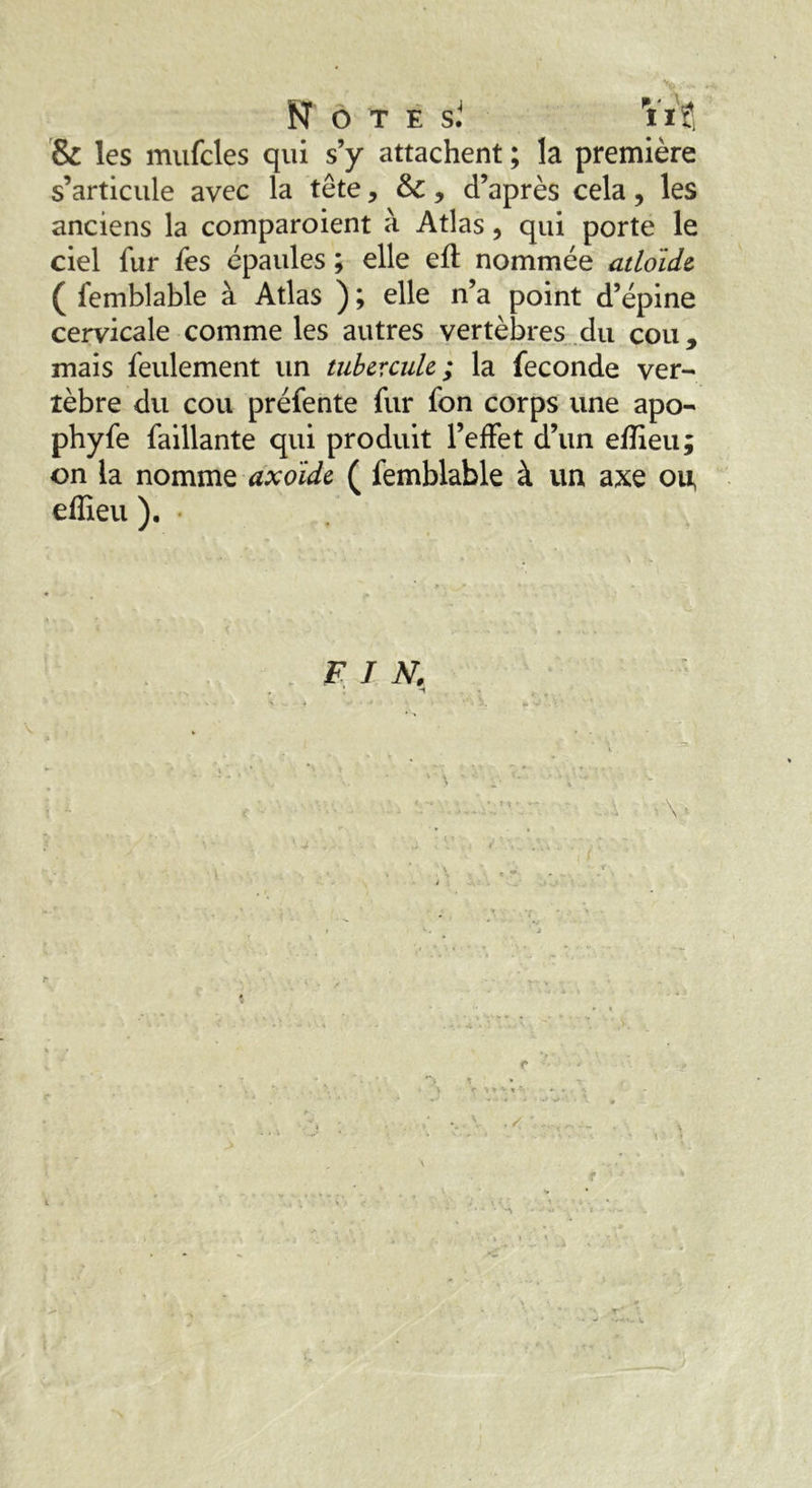 Note s J Vif, & les mufcles qui s’y attachent ; la première s’articule avec la tête, &£ 9 d’après cela, les anciens la comparaient à Atlas, qui porte le ciel fur fes épaules ; elle efl nommée atloide ( femblable à Atlas ) ; elle n’a point d’épine cervicale comme les autres vertèbres du cou, mais feulement un tubercule; la fécondé ver- tèbre du cou préfente fur fon corps une apo- phyfe faillante qui produit l’effet d’un efîieu; on la nomme axoide ( femblable à un axe ou, effieu ). F I N.