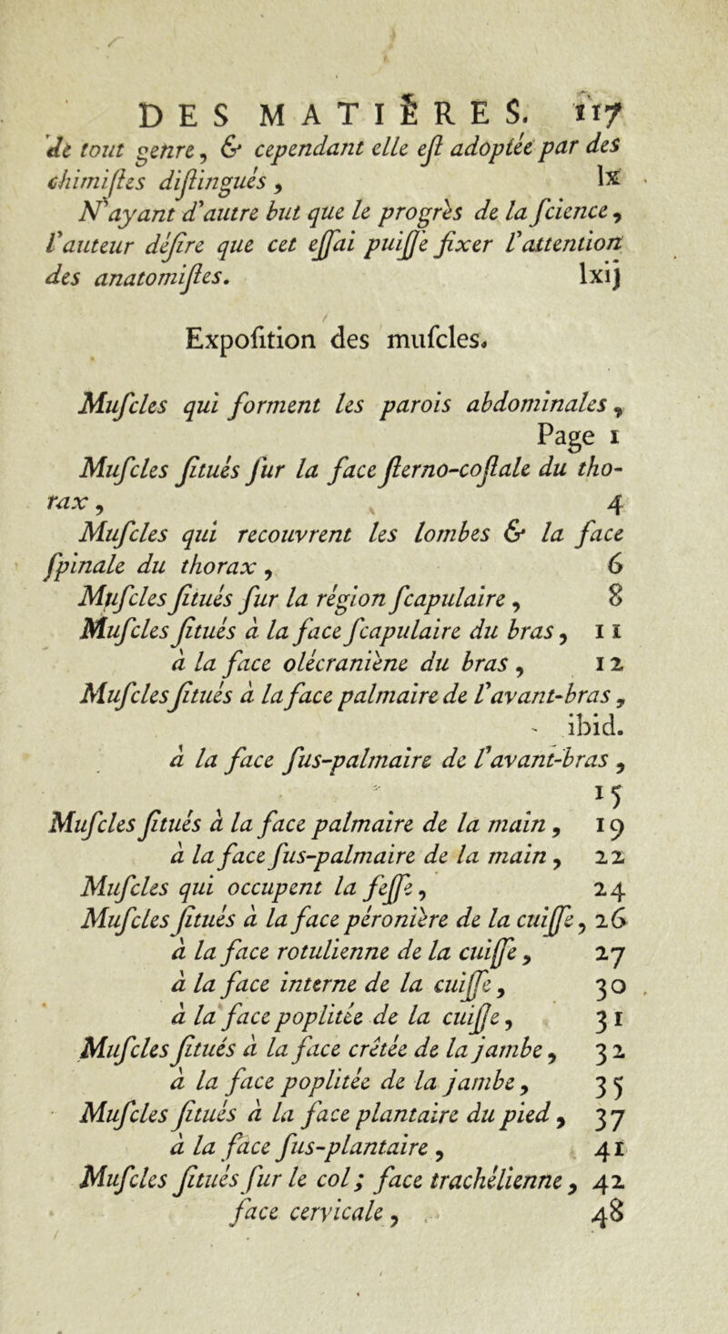 de tout genre, & cependant elle ejl adoptée par des chimifhs difiingués , lx N'ayant d'autre but que le progrès de la fcience , l'auteur dèjîre que cet effdi puff'e fixer l'attention des anatomifies. lxij Expofition des mufcles. Mufcles qui forment les parois abdominales % Page i Mufcles fitués fur la face flerno-cofiale du tho- rax , 4 Mufcles qui recouvrent les lombes & la face fpinale du thorax 9 6 Mufcles fitués fur la région fcapulaire , 8 Mufcles fitués à la face fcapulaire du bras, 11 à la face olécraniène du bras , 12 Mufclesfitués à la face palmaire de V avant-bras , - ibid. à la face fus-palmaire de tavant-bras , Mufcles fitués à la face palmaire de la main , 19 à la face fus-palmaire de la main , 22 Mufcles qui occupent la fejfe, 24 Mufcles fitués d la face péronière de la cuiffe ? 2 G à la face rotulienne delà cuiffe 9 27 à la face interne de la cuiffe , 30 à la face poplitée de la cuiffe, 31 Mufcles fitués d la face crêtée de la jambe, 32 d la face poplitée de la jambe 9 35 Mufcles fitués d la face plantaire du pied , 37 d la face fus-plantaire 9 41 Mufcles fitués fur le col ; face trachélienne , 42 face cervicale ? r. 48