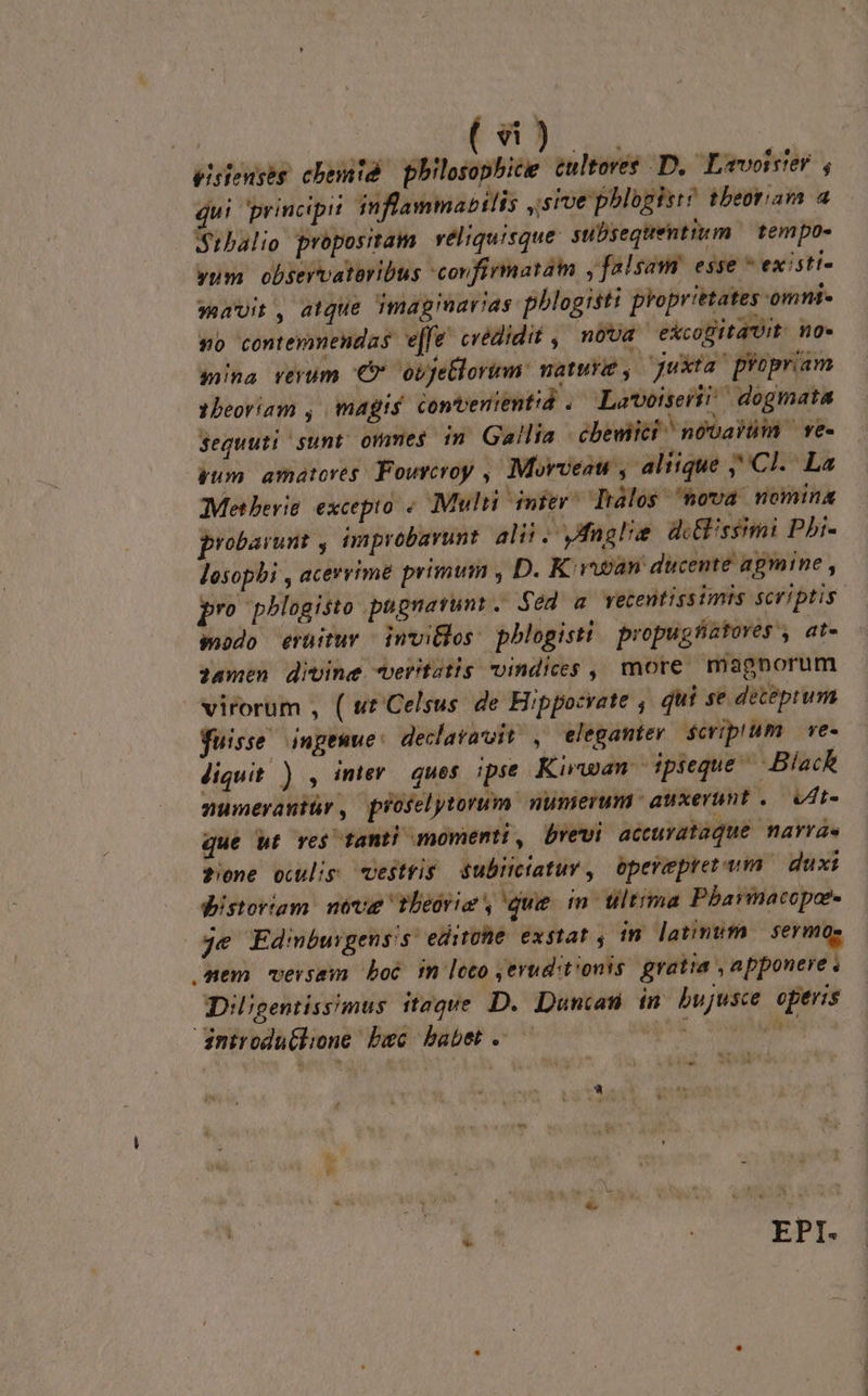 pisienseg cbemid IA cultores D, Lavoister , ui principit inflammabilis ,sive pblogisi! tbeoram a $rbalio propositam. véliquisque. subsequentium | tempo- yum observataribus confirmatain y falsam esse * existi- mavit, atque imagiarias pblogisti proprietates omni so contemmendas e[fe' credidit ,' nova excogitait. no- sina reyum €? obfetlorum: natur, — juxta ' propriam 1beoríam , magis contenientid . Lavoiseri?| dogmata Seguuti sunt. ommes im Gallia -ébewiici ^ novarum — ve- gum amatores. Fourcroy , Murveau , aliique ,' Cl. La Metberie. excepto « Multi inier^ Trálos ova nomina probarunt , improbarunt. alii .Vfaslie di ssimi Pbi- losophi , acervime primum , D. K vapan ducente agmine , pro pblogisto pugnarunt. Sed a vecentissimis scriptis modo eruitur invitlos: pblogisti propugfiatores , at- damen divine veritatis vindices , more magnorum virorum , ( ut'Celsus: de Hippocrate , qui se deteprum fuisse inpeuwe: declaravit, eleganter. $cripium. ve- diquit ) , inier ques ipse Kwan dpseque ^ Black numevraniür, proselytorum numerum auxerunt, ut- que Wt re$ tanti momenti , brevi acturataque narras Pone ouulig vestris Subiciatur, operepreram duxi pistoriam. neve theorie , que in. tltima Pbarmacoper- je Edmbuigenss edite. exstat , in latinufa | sermo Aem versam boc fm loco , eruditionis gratia , apponere . Diligentissimus itzqve D. Duncan in bujusce operis inirodu(lione bsc. babet . pui was ou  we