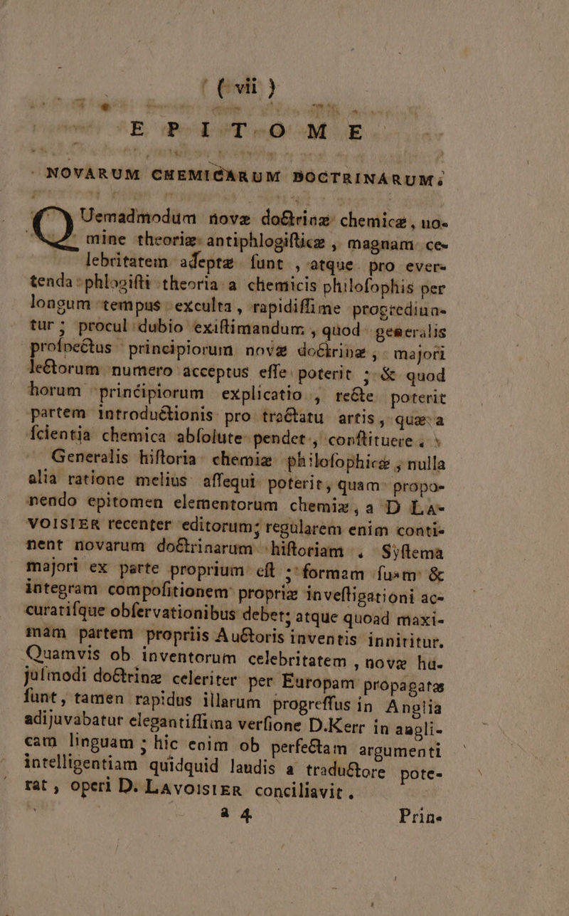 LN 4 e ^E ded 9T eo M UE - NOVARUM CHEMIGARUM BOCTRINARUM; 2 m Uemadmodum müove do&amp;rinz: chemica , uo- Wen, mine theorig: antiphlogiftice , magnam. ce- lebritatem. adepte funt , atque. pro. ever- tenda : phlosifti theoria. a. chemicis plilofophis per longum tempus | exculta , rapidiffime progrediua- tur; procul dubio exiftimandum » quod. geseralis profpe&amp;tus / principiorum. nov do&amp;iring ,' majori le&amp;orum numero acceptus. effe: poterit ; &amp; quod horum 'prinéipiorum explicatio , rete poterit partem introductionis pro tro&amp;tatu artis, quaa fcientia chemica abfolute. pendet., corftituere . Generalis hiftoria: chemiz. philofophici ; nulla alia ratione melius. affequi- poterit, quam: propo» mendo epitomen elementorum chemix,a D La- VOISTER recenter editorum; regülarem enim conti- nent novarum doétrnarum hiftoriam , Syftema majori ex parte proprium cft ; formam fusm: &amp; integram compofitionem: propria: invefligationi ac- curatifque obfervationibus debet; atque quoad maxi- mam partem propriis AuGtoris inventis innititur. Quamvis ob. inventorum celebritatem ,üovge hu. jufmodi do&amp;rinz. celeriter. per Europam propagata funt, tamen rapidus illarum progreffus in. Anglia adijuvabatur elegantifftma verfione D.Kerr in aupli- cam linguam ; hic eoim ob perfectam argumenti intelligentiam. quidquid laudis a. tradu&amp;ore pote- rat , operi D. LavoisiEn conciliavit . |