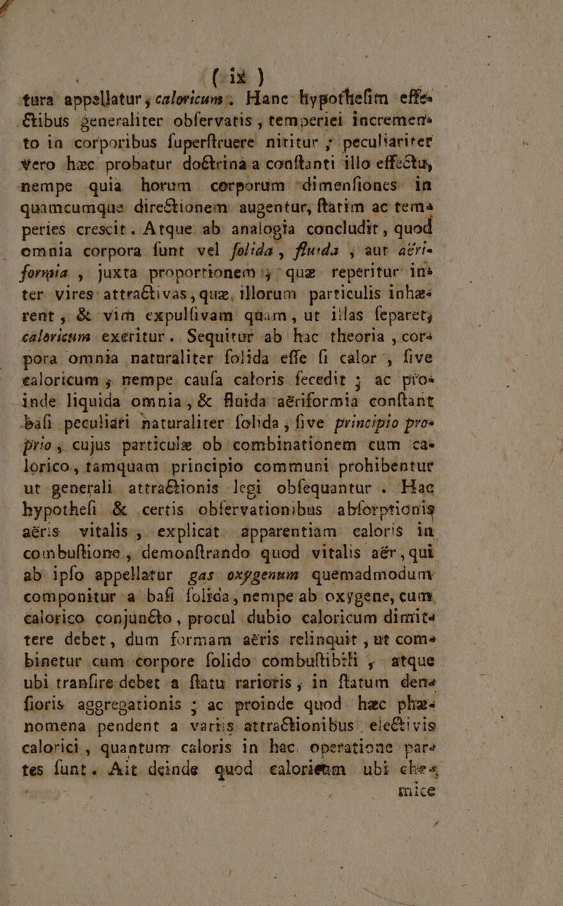 tara appellatur; caloricum', Hane ypottiefim - effe. €ibus generaliter. obfervatis , tem periei lacremen« to ia corporibus fuperflruere nititur ; peculiariter vero hac probatur doétrina a conftanti illo effz&amp;tu, nempe quia horum corporum dimenfiones. in quamcumque dire&amp;ionem. augentur, ftatim ac tema peries crescit. Atque. ab. analogia concludit , quod omnia corpora funt vel feltda , fluda , aut agri. forma , juxta proportionem 'quz reperitur in» ter vires: attra&amp;tivas, quz, illorum particulis nha rent , &amp; vim expulfivam quam, ut 1ilas feparet; calevicum | exeritur. Sequitur ab hac theoria , cor« pora omnia naturaliter folida effe fi calor , five ealoricum ; nempe caufa caloris fecedit ; ac pio. inde liquida omnia , &amp; fida aé&amp;riformia conftant bafi peculiafi baturaliter: Íohda , five. principio pro» prio, cujus particule ob tombinátiónem cum ca* lorico, tamquam principio communi prohibentur ut generali attra&amp;tionis legi obfequantur . Hac hypotheli.&amp; certis. obfervationibus abforpticuis aéris vitalis , explicat. apparentiam caloris in combuftione , demonflrando quod vitalis aér , qui ab ipfo appellatur gas oxggenmwm quemadmodum componitur a bafi folida , nempe ab oxygene, cum calorico con]üncto, procul dubio caloricum dimit tere debet, dum formam aéris relinquit , ut com» binetur cum corpore folido combuftib:li , atque ubi tranfire.debet a flatu rariotis ; in flatum den« fioris aggregationis ; ac proinde quod hzc phz- nomena pendent 3 varrs attraCbionibus | ele&amp;ivis calorici , quantum caloris in hac. operatioae pare tes fant Ait deinde quod calorietm ubi che« mice s