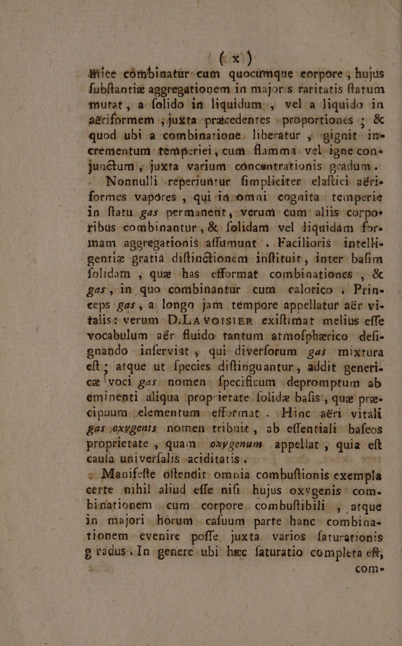 | C xy Shice cómbinatur- cum quoctfmque eorpore , hujus fubflantiz aggregationem in msjorss raritatis flatum mutat, a folido 1n liquidum. , vel a liquido in a&amp;riformem ; Ju&amp;ta - praicedentes proportiones ; &amp; quod ubi a combinarione. liberatur j gignit ine crementum tenmipcriei , cum flamma: vel- igne con juactum , juxta varium. cóncsntrationis gradum. Nonnulli reperiuütur fimpliciter elaftici. aéri» formes vapóres , qui ià;omai cognita temperie in flatu gas permanent, verum cum: aliis corpo | fibus combinantur , &amp; folidam. vel liquidam for- mam aggregationis àffumunt . Facilioris. intelli- gentiz gratià diflinGtionem 1nflituit, inter. bafim folidam , que has efformat combinaationes , &amp; £45, in quo combinantur cum calotico . Prin- eeps gas, a longo Jam tempore appellatur aér vi- talis: verum D.LAvorsiEgR exiftimat melius effe vocabulum aér fluido tantum atmofpherico defi- gnando inferviat , qui diverforum «s mixtura cít; atque ut Ípecies diflinguantur, addit generi. ca voci 845 nomen Ípecificum. depromptum ab eminenti aliqua prop'ietate folidz bafis , qua pra. cipuum..elementum -effotmat . Hinc aéri vitali Bas.oxyBents nomen tribuit , ab effentiali bafeos proprietate , quam | oxygenum appeliat , m eft caula. univerfalis -aciditatis ;. Manifefle oftendit. omnia cawibetiimie exempla certe nihil aliud effe nifi hujus oxygenis: com- binationem ..cum corpore. combuflibili , atque in majori hórum cafuum parte hanc. combina- tionem evenire poffe juxta varios faturationis gradus. In genere ubi hec faturatio completa eft, S2 | come