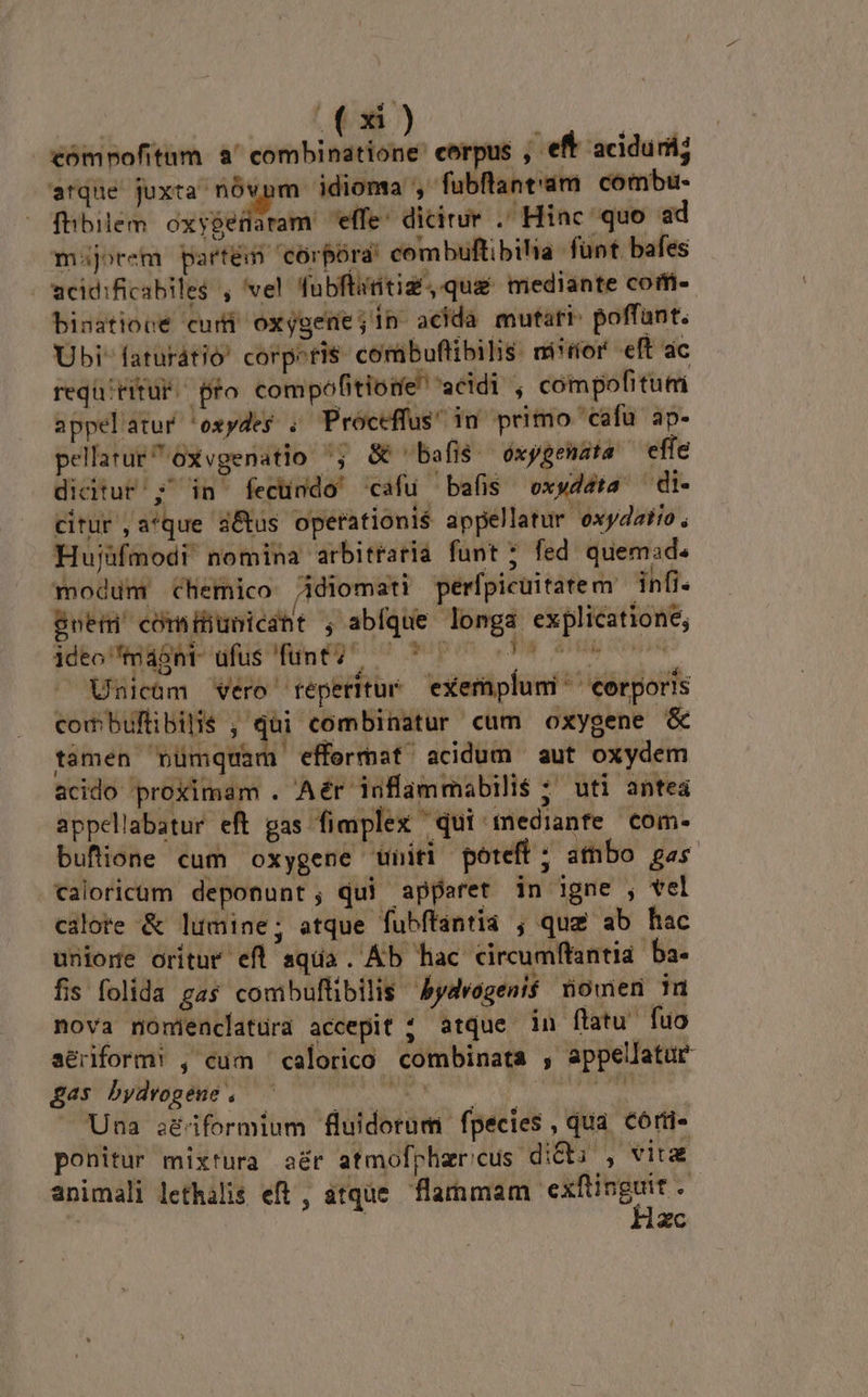 C) ORBE compofitum a' combinatione' corpus , eft aciduril; arque juxta nóvnm idioma , fubflant'am combu- fhbilem oxygefaram effe: dicirur . Hinc quo ad majorem partém corpora: combuftibilia fünt. bafes - wcidificabiles , vel Tubftanitiz, qua mediante cofi- bisatiocé cum oxygene s acida mutari: poffant. Ubi faturátió' corpeti$ combuftibilis ni*tíor eft ac requ/titur.. pro compófitione' acidi , compofitum appelatur 'oxydes , Proceffus' 1n primo 'cafuü ap- pellarur^oxvgenatio ^; &amp; bafis oxygenata effe didtur ;' in fecündo' cafu bafis vxydéta — di- citur ,a*que d&amp;tus operationis appellatur oxydatio, Hujüfmodi nomina arbitraria funt ; fed quemad. modum chemico Adiomati perfpicuitatem infi. gneti' cómiiunicaht ; sbRUHe ben explicatione; ideo toni ufus funt? ^ - , Unicüm vero reperitur exemplum ^ corporis combuflibilis ; qüi combinatur cum oxygene &amp; tamen Cvümquam efformat acidum aut oxydem acido proximam . Aér inflammabili$ ; uti antea appellabatur eft gas fimplex qui mediante com- buflione cum oxygene uniti poteft; atnbo gas caloricum deponunt; qui apparet in igne , vel cilote &amp; lumine; atque fubftantia ; quz ab hac unione oritur efl squa. Áb hac circumftantia ba- fis folida gas comibuftibilis ydvogenif nomen in nova monienclatura accepit ; atque in flatu fuo aériform! , cum — calorico combinata , appellatur &amp;£as bydvogene , ——— 1 3d Vago — Una séiformium fluidorum fpecies qua Córü- ponitur mixtura aér atmofpharicus dicti , vitz animali lethalis eft , atque. flammam MT zc