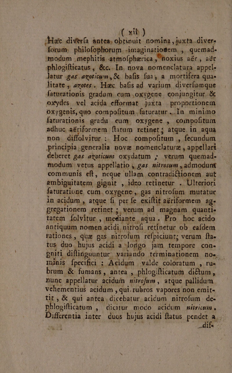 (nb ;Haic diverfa àntea. d dibaen diver. forum philofophorum. -imaginatiodem. , quemad- modum . mephitis. atmofpherica. noxius aér, adr - phlogifticatus , &amp;c.. In. nova. nomenclatura. appel. Jatur gas agoticum , &amp; balls fua, a mortifera quae litate. azotes. Hac bafisad varium diverfumque faturatiopis gradum cum. ,oxygene conjungitur. &amp; oxydes. vel acida efformat Juxta proportionem. Oxygenis, quo compofitum. faturatur ... In minimo faturatlonis gradu | cum oxygene , compofitum adhuc aériformem flatum retinet; àtque. in aqua mon diffolvitur :. Hoc compofitum . , fecundum principia generalia novz nomenclaturz , appellari | deberet gas azoticunz oxydatum ; verum quemad. | modum: vetus appellatio , gas. nitrosum , admodunt communis eft, neque ullam contradictionem aut embiguitatem gignit , ideo retinetur .. Ulteriori faturatione cum. oxygene , gas nitrofum mutatur in acidum » atque fi. per fe exiftit aériformem ag- gregationem retinet ; verum ad magnam quanti. tatem Íolvitur , mediante aqua. Pro hoc acido antiquum nomen acidi, nitrofi retinetur ob. eafdem ratlones, quz gs nitrofum refpiciunt; verum fta. tus duo. hujus acidi a longo jam tempore con. $niti diflinguuntur. yvarando terminationem noe. mjinis Ípecifici : Acidum valde coloratum 5» brum &amp; fumans, antea , phlogifticatum dictum, nunc appellatur. acidum wizrofum , atque pallidum vehementius acidum , qui. rubros vapores non emit- tit , &amp; qui antea. dicebatur, acidum nitrofum de- phlogiflicatum , dictur modo acdcum msiricum, Differentia inter duos hujus acidi flatus. pendet a. | Life. -