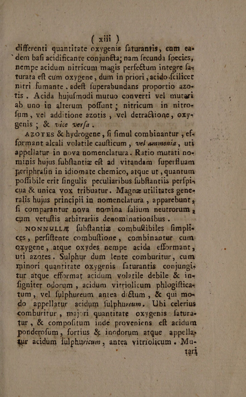 differenti quantitate oxygenis faturantis, cum ea. ' dem bafi acidificante conjunéta; nam fecunda fpecies, nempe acidum nitricum magis perfe&amp;um integre fas turata eft cum oxygene , dum in priori , acido dcilicet nitri fumante . adeft füperabundans proportio azo- tis. Acida hujufmodi mutuo converti vel mutgri ab uno ig alterum poffunt; nitricum in nitro» fum , vel additione azotis , el detrackioae , oxy- genis ; &amp; vice wer[a. AZOTES &amp; hydrogene , fi fimul coro bibatur] 'efs formant alcali volatile caufticum , vel ammonia , uti appellatur. i 1n nova omericlaturs Ratio mutati no- minis hujus fubftantiz eft ad. vitandam fuperfluam periphrafin in idiomate chemico, atque ut , quantum | poffibile erit fingulis peculiaribus [ubflantiis perípi« cua &amp; unica vox tribuatur. Magnz utilitates gene» ralis hujus principii in nomenclatura , apparebunt fi comparantur nova nomina alium neutrorum , cum vetuflis arbitraris deaominationibus . NONNULLA fíubflantig. combuftibiles fimpli- ces , perfiffeate combuftione, combinantur. cum: OXygene , atque oxydes nempe acida efformant, utl azotes. Sulphur. dum lente comburitur, cum minori quantitate oxygenis faturantis conjungi» tur.dtque efformat acidum voletie debile &amp; in- figniter odorum , acidum vitriolicum phlogiftica« tum, vel fulphureum antea d: &amp;um , &amp; qui mo- do appellatur acidum fulphureum,, . Ubi celerius comburitur , majori quantitate oxygenis - fatura- tur, &amp; compofitum indé proveniens eft acidum porderofum , fortius &amp; inodorum atque | appella; &amp;r acidum fulphariann antea vitriolicum , ;Mu- tari
