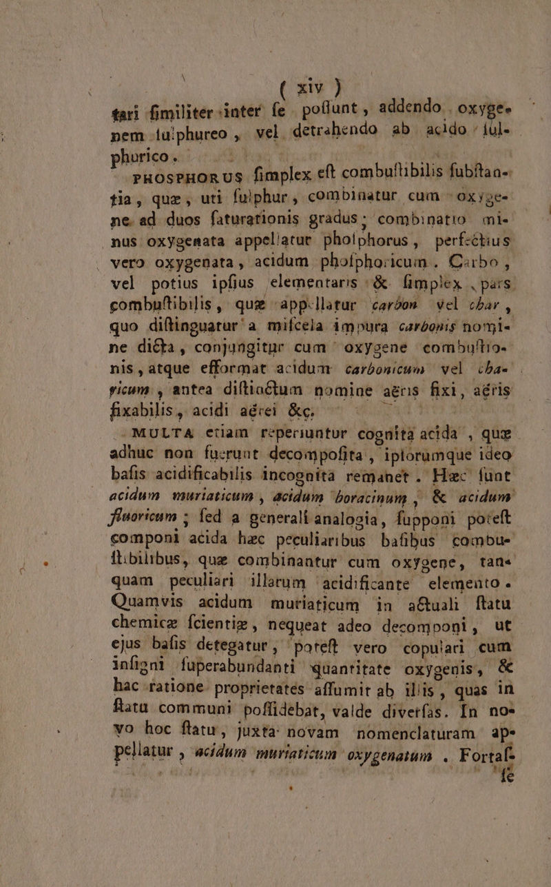 tari fimiliter:inter fe | poflunt , addendo oxygee nem .u!phureo ,. vel. detrshendo ab acido «ful». Ico. bos | Mak r gie ooi ni fimplex eft combuflibilis fubftaa-. fia, quz, uti fuiphur ; combinatur cum OXyge- ne. ad duos faturatfionis gradus; combinatio mi- nus oxygemata appellatue pholphorus, perf-ctius vero oxygenata , acidum phofphoricum . C«rbo , vel potius ipfius elementaris /&amp;. fimplex , pars. gombnftibilis , quz «app.llatur caróos vel cbar , quo diftinguatur a mifcela impura caréonis nomi- ne dicta, conjungitur cum ' oxygene combuftio- nis,atque efformat acidum carbonicum vel cba- ricum. , antea diftiactum nomiae aeris. fixi, aéris fixabilis, acidi aérei &amp;c. diii -MULTA ctiam reperiuntur cognita acida , quz adhuc non fu:ruut decompofita , iplorumque ideo bafis acidificabilis incognita remanet. Hec fuat acidum. muriaticum , acidum boracinum , &amp; acidum fiuoricum 5 fed à generali analogia, fupponi poteft componi acida hac peculiaribus bafibus combue Ólbilibus, que combinantur cum oxygene, tan« quam peculiari illarum 'acidificante elemeato . Quamvis acidum muriaticum in a&amp;tuali ftatu chemicz Ícientiz , nequeat adeo decomponi : ejus bafis detegatur, poteft vero copulari cum infigni fuperabundanti quantitate oxygeuis, &amp; hac ratione. proprietates affumit ab iliis, quas in flata communi poffidebat, valde diverfas. In no* vo hoc flatu, Juxta novam nomenclaturam ap. pellatur , &amp;ddum muriaticum oxygenaium . Fortaf- AA e dcl | PHP *