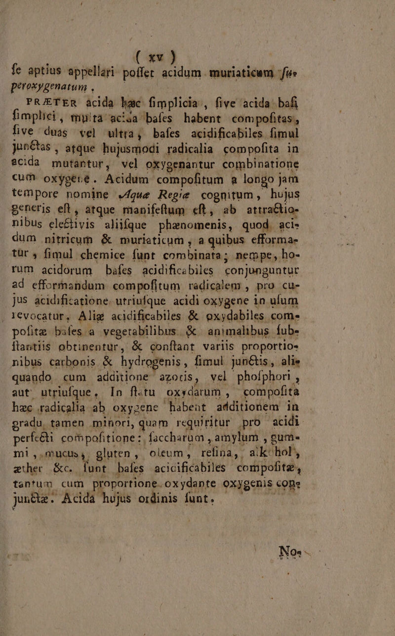 fe aptius appellari: poffet. acidum muriaticum fu» peroxygenatum , ' PRJETER acida hac fimplicia , five acida bafi fimplici , mytà acia baíes habent com pofitas , five duas vel ultra, bafes acidificabiles fimul junCtas, atque hujusmodi radicalia compofita in eCida mutantur, vel oxygenantur combinatione €um oxygeré. Acidum compofitum a longo jam tempore nomine que Regie cognitum, hujus Beneris eft , atque manifeflum eft, ab attratio- nibus ele&amp;tivis aliifque phanomenis, quod. aci. dum nitricum &amp; murieticum , a quibus efforma- tür fimul chemice funt combinata; nempe, ho- rum acidorum bafes acidificabiles. conjunguntur ad efformandum compofitum radicalem , pro cu- jus acidifizatione. utriufque acidi oxygene in ufum . Ievocatür, Alig acidificabiles &amp; oxydabiles com. pofiteg bifes a vegerabilibus. &amp; | animalibus. fub» itantiis obtinentur, &amp; conflant variis proportio- nibus catbonis &amp; hydrogenis, fimul jun&amp;tis, alie quando «cum additione azoris, vel phoíphori , aut utriufque, In ft.tu oxydarum , compofita hac .radicalia ab. oxygene habent additionem in gradu, tamen .mihori, quam requiritur pro acidi perfc&amp;t compofitione:. faccharum , amylum , gum- mi,.mucus,. gluten, oleum, refina, aik- hol auhec &amp;c. Yu bales acicificabiles compofitz, tantum cum proportione. oxydapte oxygenis cone jun&amp;ze: Acida hujus ordinis funt. No. i e sos