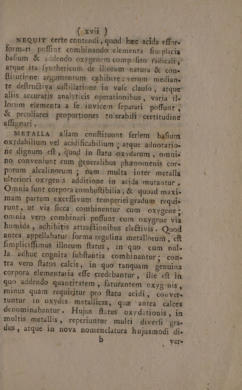 NEQUIT certe contendi , quod: hgc acida effor- formari. poflint combinando :elementa fimplicia bafum &amp; sddendo oxygenem compofito radicali, | atque ita. fynthericum de. iliorum^natura &amp; con« Tütutiene. argumentum exhibere: verüm^ median- te defirnct!va diflillatione in vafe claufo, atque' aliis accuratis analyticis operationibus, varia il- lorum elementa a fe invicem feparari poffunt, &amp; peculiares | proportiones *to:erabili * certitudine affignari , Vd e . METALLA' aliam conflitnunt. ferlem bafium oxydahilium vel. acidificabilium ; atque adnotatio- ne dignum. eft , qued in ftatu oxvdarum , omni« no conveniunt cum generalibus phenomenis cor- porum alcalinorum ; m. multa ioter metalla ulteriori oxvgenis additione in acida mutaatur . Omnia funt corpora combgRibilia ;&amp; quoad maxi. mam partem exceflivum temperieigradum requi. runt, ut via ficca combinentur cum oxygene 5. omnia vero combinari poffunt. cum oxygene via humida , adhibitis attra&amp;tionibus ele&amp;ivis. Quod antea appellabatur. forma regulina metallorum , eft fimpliciffimus illorum flatus, in quo cum nul.- la. adhuc cognita fubftantia: combinantur; con. tra vero flatus calcis, in quo tanquam genuina corpora elementaria effe credebantur, ilie eft in quo addendo quantitatem , faturantem oxyg-nis , minus quàm requiritur pro flatu acidi, couver- tuntur in oxydes metallica, quz 'antea calces denominabantur. Hujus flitus oxy ditionis, in multis metallis , reperiuntur multi diverfi: gra. dus, atque in nova nomenclatura hujusmodi di- b , Yer