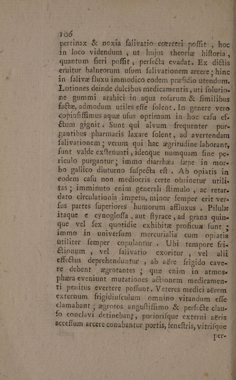 ds : NÉ S | i jJ pertinax &amp; noxia falivatio- coerceri poffit: , hoc | in loco videndum ; ut hujus theorz hiftoria, 1 quantum fieri poffit ; perfe&amp;ta evadat. Ex di&amp;is | eruitur balneorüm ufum falivationem arcere ; hinc. in.faliva fluxu imniodico eodem prz6idio utendum. | LLotiones deinde dulcibus medicamentis , uti folutio- | ne gummi arabici in aqua rofarum &amp; fimilibus | fa&amp;te, admodum utiles effe. folent. In generé vero copiofiffimus aqua ufus optimum in hoc cafu ef. 1 &amp;um gignit; Sunt qui alvum - frequenter — pur- | gantibus pharmacis laxare folent, ad avertendam | lalivationem ; veruni. qui hac zgritudine laborant, ! Íunt valde exftenuati, ideoque. numquam fine pe- . riculo purgantur; immo diarrhgà [epe in mor. | bo gallico diuturno fufpecta eft.. Ab Oplatis in | | , | eodem cafü non mediocris certe obrinetur utili. $25; imminuto enini generali ftimulo , ac. retar- dato circuletionis impetu, minor femper erit ver- [us partes füperiores buniorum affluxus , Pilulm | itaque e cynogloffa , aut. flyrace , ad eranà quine que vel fex quotidie exhibits proficu funt, ; immo in univerfum mercurialia cum opiatis | Utiliter. femper. copulantur; Ubi. tempore fri« ^ C€ionum , vel falivatio exoritur , vel ali. effe&amp;us. deprehenduntur. , ab a&amp;re frigido cave- Ye debent sgrotantes ; que chim in atmose ph&amp;raeveniunt mutationes a&amp;tionem medicamen- ti penitus evertere poffunt. Veteres medici a&amp;rem externum. frigidiufculum | omnino. vitandum effe clamabant ; zgrotos anguflifüimo &amp; perfc&amp;e clau- fo conclavi detinebanf, puriorifque externi aeris ! acceffum arcere conabantur portis, fencftris, vitrifque | wh ? ; per- , i ,