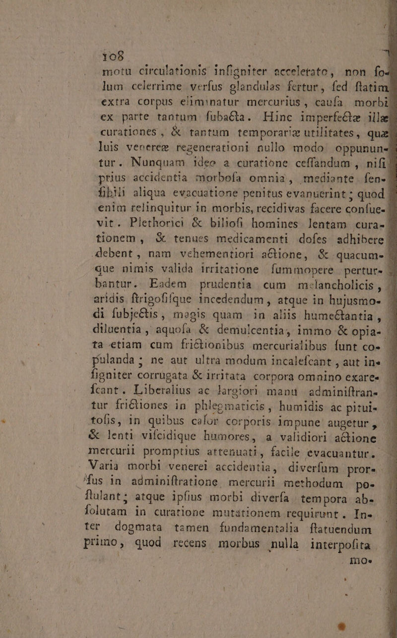 motu circulationis infigniter acceletato, non fo lum celerrime. verfus olandulas fertur, fed flati extra corpus elim natur mercurius , caufa morbi: ex parte tantum fubacta. Hinc imperfeclz ille curationes , &amp; tantum temporariz utilitates, quaj luis venerem regenerationi nullo modo: oppunun-] tur. Nunquam ideo a curatione ceffandum , nifi] prius accidentia morbofa omnia, mediante. fen- 7 fbi aliqua evacustione penitus evanuerint ; quod | enim relinquitur in morbis, recidivas facere confue- | vit. Plethorici &amp; biliofi homines. lentam cura-] tionem , X tenues medicamenti dofes adhibere Z2 4ebent, nam vehementiori a&amp;tione, &amp; quacum- e que nimis valida irritatione fummopere | pertur- 3 bantur. Eadem prudentia cum m:lancholicis , 3 aridis. ftrigofifque incedendum , atque in hujusmio- di fubjectis , megis quam in aliis humeétantia , | diluentia ,' aquofa &amp; demulcentiay immo &amp; opia- . ta etlam cum frictionibus mercurialibus funt co- | pulanda; ne aut ultra modum incalefcant , aut in« 7 figniter corrugata &amp; irritata corpora omnino exare« | Ícant. Liberalius ac largiori manu adminiftran- tur fridiones in phlegmaticis , humidis ac pitui- tofis, in quibus calor corporis impune augetur , &amp; lenti vifcidique humores, a validiori actione mercurii promptius artenuati, facile evacuantur. | . Varia morbi venerel accideütia, diverfum pror... fus in adminiftratione. mercurii. methodum po . flulant; atque ipfius morbi diverfa tempora ab- Íolutam in curatione mutationem requirunt. In- ter dogmata tamen fundamentalia flatuendum primo, quod recens morbus nulla interpofita | EU L