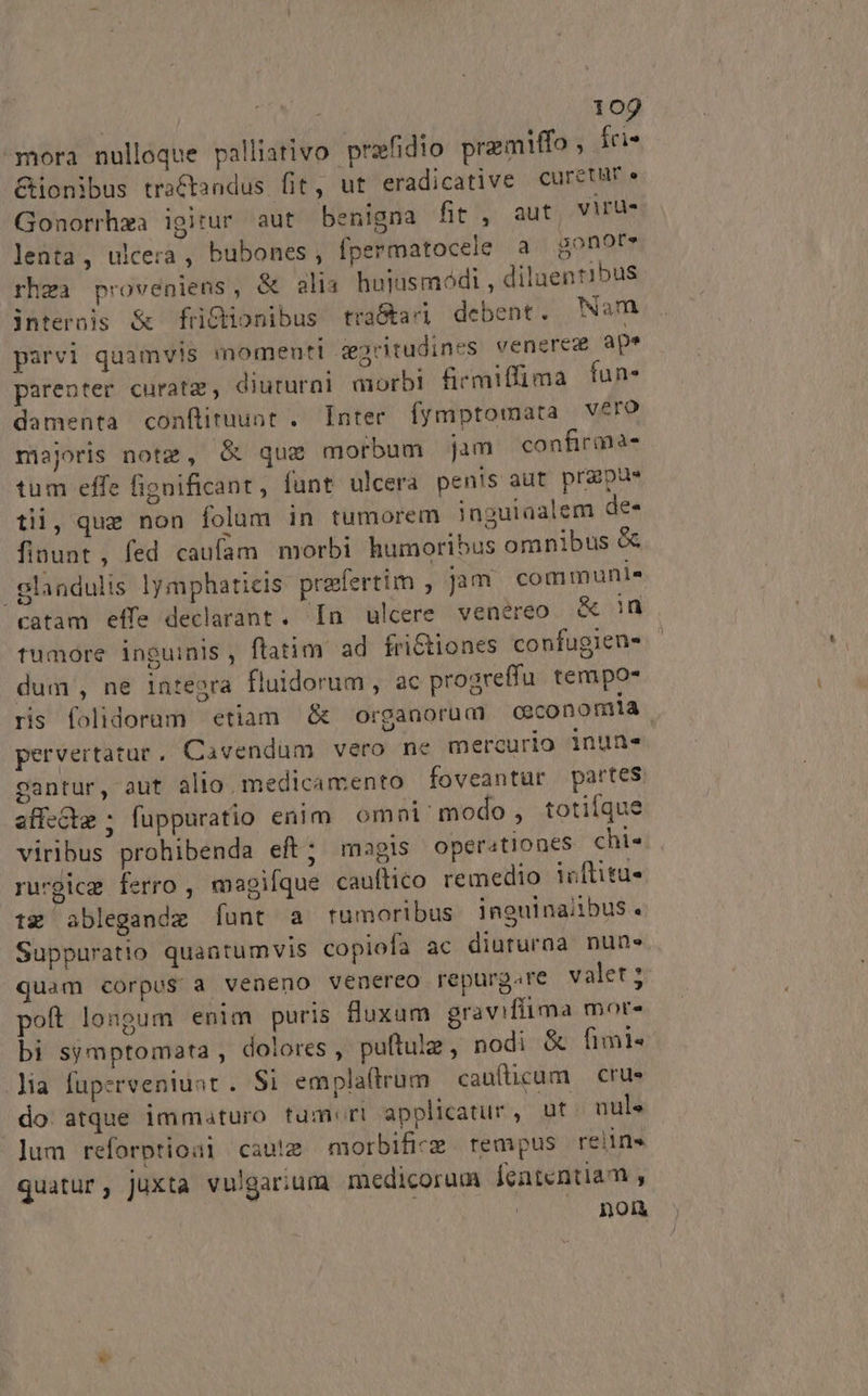 mora nulloque palliativo prafidio prmiffo , fci- &amp;ionibus traCtandus fit, ut eradicative CcuretWr« Gonorrhza igitur aut benigna fit , aut yiru- lenta, ulcera , bubones, fpermatocele a gonore rhga proveniens, &amp; alia huiusmódi , dilaentibus internis &amp; füictionibus tra&amp;kardi debent. Wam parvi quamvis momenti deacitudines venereg ape parenter curatz, diuturni morbi firmiffima íun- damenta conftituunt . Inter fymptomata vero majoris notz, G&amp; quz morbum jam confirana- tum effe fignificant, funt ulcera penis aut prgpus tii, que non folum in tumorem inguiaalem de- finuat, fed caufam morbi humoribus omnibus &amp; glandulis lymphaticis praefertim , Jam communie catam effe declarant. [n ulcere venereo X iu tumore inguinis, flatim ad frictiones confugieuns - dum , ne integra fluidorum , ac progreffu. tempo» ris folidoram etiam &amp; organorum ceconomia | pervertatur, Cavendum vero ne mercurio inuns gantur, aut alio medicamento foveantur partes affe&amp;tm ; fuppuratio enim omni/ modo, totiíque viribus prohibenda eft; magis operationes chis rurgicg ferro , magique cauftico remedio icflitu- tz ablegandz [unt a rumoribus ineulnaiibus. Suppuratio quantumvis copiofa ac diuturaa nun» quam corpus a veneno venereo repurg.re valet; poft longum enim puris luxum graviflima mor- bi symptomata , dolores , puftulz , nodi &amp; fimi« lia fuperveniuat . Si emplaftrum cau(ticum — crue do. atque immaturo tum«ri applicatur , ut. nul« Jum reforptioai caute morbifice.rempus relin quatur, juxta vulgarium medicorum fententiam , | Qon