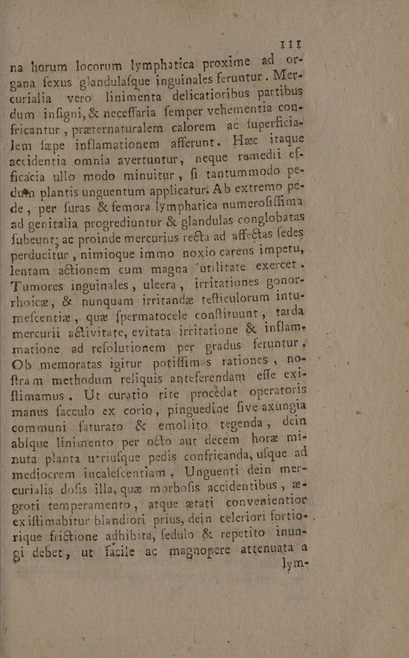 III na horum locorum lymphitica proxime ad ort- gana fexus glandulafque inguinales ferantur , Aet* dum infigni, &amp; neceffaria femper vehementia con. fricantur , przternaturalem calorem ac fuperficiae Jem Íxpe inflamationem afferunt. Hec itaque accidentia omnia avertuntur, neque remedii ef- ficdcia ullo modo minuitur, fi tantummodo pe- di$n plantis unguentum applicatur: Ab extremo pe- de, per füras &amp; femora lymphatica numerofiffima ad genitalia progrediuntür &amp; glandulas conglobatas fubeunt; ac proinde mercurius re&amp;ta ad aff-&amp;as fedes: perducitur , nimioque immo noxio carens impetu, lentam aCtionem cum magna 'utilitate exercet» 'T amores inguinales , ulcera, irritationes gonote rho:z, &amp; nunquam irritandx tefliculorum intu- meícentia ,. qug [permatocele conftituunt, tarda mercurii a&amp;tivitate, evitata irritatione &amp; inflam. matione ad refolutionem per gradus feruntur , fram methodum reliquis anteferendam effe exi- flimamus. Ut curatio rite procedat operators manus facculo ex corio, pinguedine five axüngla communi faturato &amp; emoliüto tegenda , dein P mediocrem incalefcentiam ,' Unguenti dein mer- curialis dofis illa, quz marbofis accidentibus , €* oroti temperamento ,' atque gtati convemientior. exiltimabitur blandiori prius, dein celeriori fortio- . rique fri&amp;ione adhibita, fedulo &amp; repetito 1nun« $i debet, ut facile ac magnopere attenuata a j bvH lym-