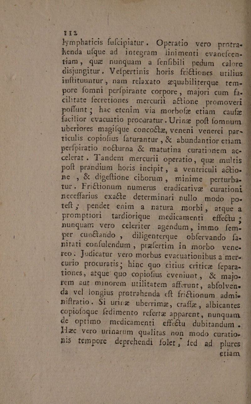 Y1I2 facilior evacuatio procaratur. Uriaz poft fomnum ticulis copiofius faturantur , &amp; abundantior etiam. perfpiratio no6turna &amp; matutina curatiortiem ac- ne , &amp; digeftione ciborum, minime perturba- neceffarius exaCte determinari nullo .modo po» teft ; pendet enim a matura morbi, atque a nunquam; vero celeriter agendum, immo fem- per cunctando , diligenterque obfervando fà- nitati corfulendum , przfertim in morbo vene- curio procuratis; hinc quo citius critica fepara- tiones, atque quo copiofius eveniunt, &amp; majo- Fem aut minorem utilitatem afferunt, abfolvene da vel longius protrahenda cft fri£tionum. admis niftratio. $i urirz. uberrimz, craffze , albicantes copiofoque fedimento refert apparent, nunquam de optimo . medicamenti eff-&amp;u dubitandum . Hzc vero urinarum qualitas non modo curatioe nis tempore deprehendi folet; íed ad plures etiam,