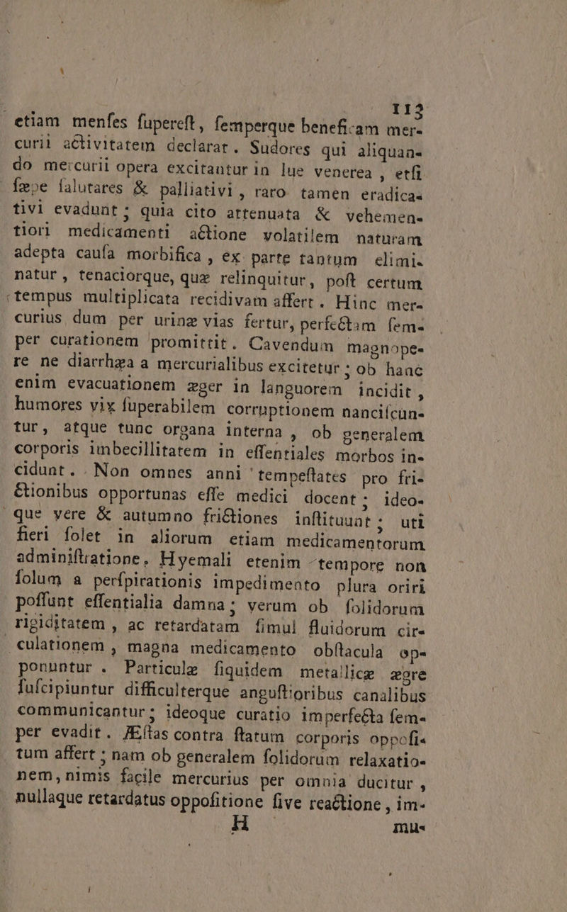 II2 etiam menfes fupereft, femperque beneficam mer- curii activitatem declarat. Sudoreg qui aliquaa- do meicurii opera excitantur in lue venerea , etfi Tmpe falutares &amp; palliativi, raro. tamen eradica- tivi evadunt; quia cito artenuata &amp; vehemen- tiorl medicamenti a&amp;tione volatilem naturam adepta caufa morbifica , ex: parte tantum elimi- natur, tenacilorque, quz relinquitur, poft certum «tempus multiplicata recidivam affert . Hinc mere curius, dum per urinz vias fertur, perfectam. fem- per curationem promittit. Cavendum magnope- re ne diarrhza a mercurialibus excitetur; ob haac enim evacuatlonem zger in languorem incidit , humores vix fuperabilem corrnptionem nanciícun- tur, atque tunc organa interna , ob generalem. corporis imbecillitatem in effentiales morbos in- cidunt. . Non omnes anni tempeflates pro fri- Ctonibus opportunas effe medici docent; ideo- que vere &amp; autumno fri&amp;tiones inflituuat ; uti fieri folet in aliorum etiam medicamentorum adminiftiatione, Hyemali etenim ^tempore non lolum a perfpirationis impedimento plura oriri poffunt effentialia damna; verum ob folidorum rigiditatem , ac retardatam fimul fluidorum cir- . culationem , magna medicamento obf(lacula ap- ponuntur . Particule fiquidem meta!lice zore lufcipiuntur difficulterque anguftioribus canalibus communicantur; ideoque curatio imperfecta fem- per evadit. JEílas contra ftatum corporis oppofi« tum affert : nam ob generalem folidorum relaxatio- nem,nimis facile mercurius per omnia ducitur , nullaque retardatus oppofitione five reactione , im- H mus