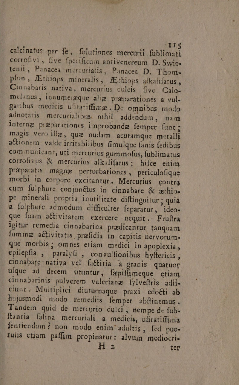 ^ XI$ calcinatus per fe, folutiones mercurii füblimati corrofivi, five fpecificum antivenereum D. Swie« tent, Panacea mercurialis, Panacea D. Thom- plon, JEthiops mintralis , JEthiops alkalifatus , Cinnabaris nativa, mercucius dulcis üve Cala- mcl.nus, ignumeigque alie preparationes a vul. garibus medicis ulitaciffimz. D« omnibus modo adnotatis miercurlalibus. nihil addendum, nam internz prebararioncs improbandz femper funt ; magis vero ille, quz nudam acutamque metalli actionem. valde irritabilibus fimulque fanis fedibus com ruicican*, uti mercurius eum mofus, fublimatus corrofivus &amp; mercurius alk.lifatus; hifce enim przparatis magne perturbationes, periculofique morbi in corpore excitantur. Mercurius contra cum fuiphure conjunGtus in cinnabare &amp; z:hio- pe minerali propria. inutilitate diftinguitur ; quia a fulphute admodum difficulter feparatur, ideo- que fuam aGtivitatem exercere nequit. Fruflra lgitur remedia cinnabarina prezdicentur tanquam lummz aCtivitatis prazfidia in capitis nervorum- que morbis; omnes etiam medici in apoplexia , epilepfia , paraly(i , convu!fionibus hyftericis , cinnabare nativa vel fa&amp;itia a granis quatuor ufque ad decem utuntur, fepiffimeque etiam cinnabarinis pulverem valeriaoz [ylveflris adii- cinnt. Muitiplidi diuturnaque praxi edocti ab hujusmodi modo remediis femper obfinemus. Tandem quid de mercurio dulci, nempe d fub- ftntia falina mercuriali a medicis, ulitatiffima | fentiendum? non. modo enim'aduitis , fed pues ruil$ etjam paffim propinatur: alvum mediocri- H z ter
