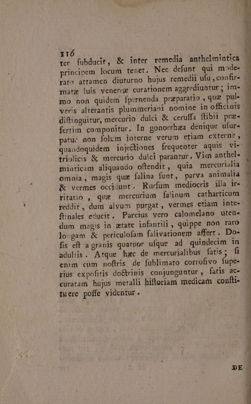 ter, fuübducit, &amp; inter remedia anthelmintica principem locum tenet, Nec defunt qui mode- matg luis venereg curationem aggrediuntur ; im- mo non quidem fpernenda praeparatio , quz pul« veris alterantis plummeriani nomin | ' diftinguitur, mercurio dulci &amp; ceruffa ftibii prz- fertim. componitur, In gonorrhza denique ufur- atuc non fol:m interne verum etlam externe , quandoquidem inje&amp;tiones frequenter aquis vi« triolicis &amp; mercurio dulci parantur, Vim anthel- miaticim aliquando offendit, quia mercurialia omnia, magis que falina funt, parva animalia ritatio , que mercurium fa'inum catharticum reddit, dum alvum purgat, vermes etiam inte- fhnales educit, Parcius vero calomelano utea- dum moegis in etate infantil, quippe non raro loogam &amp; periculofam falivationem affert. Do- fis eft a granis quatuor ufque ad quindecim in adultis. Atque hzc de mercurjalibus fatis ; fi enim cum noftris de fublimato corrofivo fupe- rius expofitis do&amp;trinis. conjunguntur , fatis ac- curatam hujus meralli hiftoriam medicam confti- tuere poffe videntur.